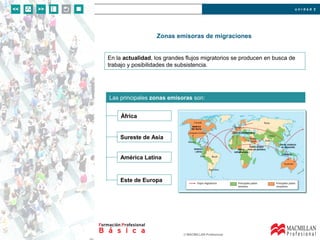 u n i d a d 2
© MACMILLAN Profesional
Zonas emisoras de migraciones
Las principales zonas emisoras son:
África
En la actualidad, los grandes flujos migratorios se producen en busca de
trabajo y posibilidades de subsistencia.
Sureste de Asia
América Latina
Este de Europa
 