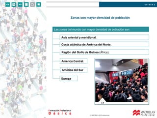 u n i d a d 2
© MACMILLAN Profesional
Zonas con mayor densidad de población
Las zonas del mundo con mayor densidad de población son:
Asia oriental y meridional.
Costa atlántica de América del Norte.
Región del Golfo de Guinea (África).
América Central.
América del Sur
Europa
 
