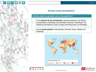 u n i d a d 2
© MACMILLAN Profesional
Grandes vacíos demográficos
¿Dónde están los grandes vacíos demográficos?
En el interior de los continentes: grandes desiertos, las selvas
ecuatoriales y tropicales y las elevadas cadenas montañosas: los
desiertos del Sahara y Gobi, la selva del Amazonas o el Himalaya.
En las zonas polares: Groenlandia, Canadá, Rusia, Alaska o la
Antártida.
 