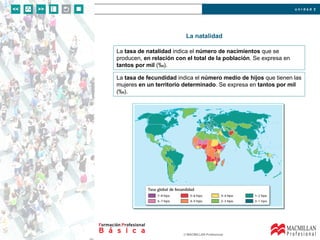 u n i d a d 2
© MACMILLAN Profesional
La natalidad
La tasa de natalidad indica el número de nacimientos que se
producen, en relación con el total de la población. Se expresa en
tantos por mil (‰).
La tasa de fecundidad indica el número medio de hijos que tienen las
mujeres en un territorio determinado. Se expresa en tantos por mil
(‰).
 
