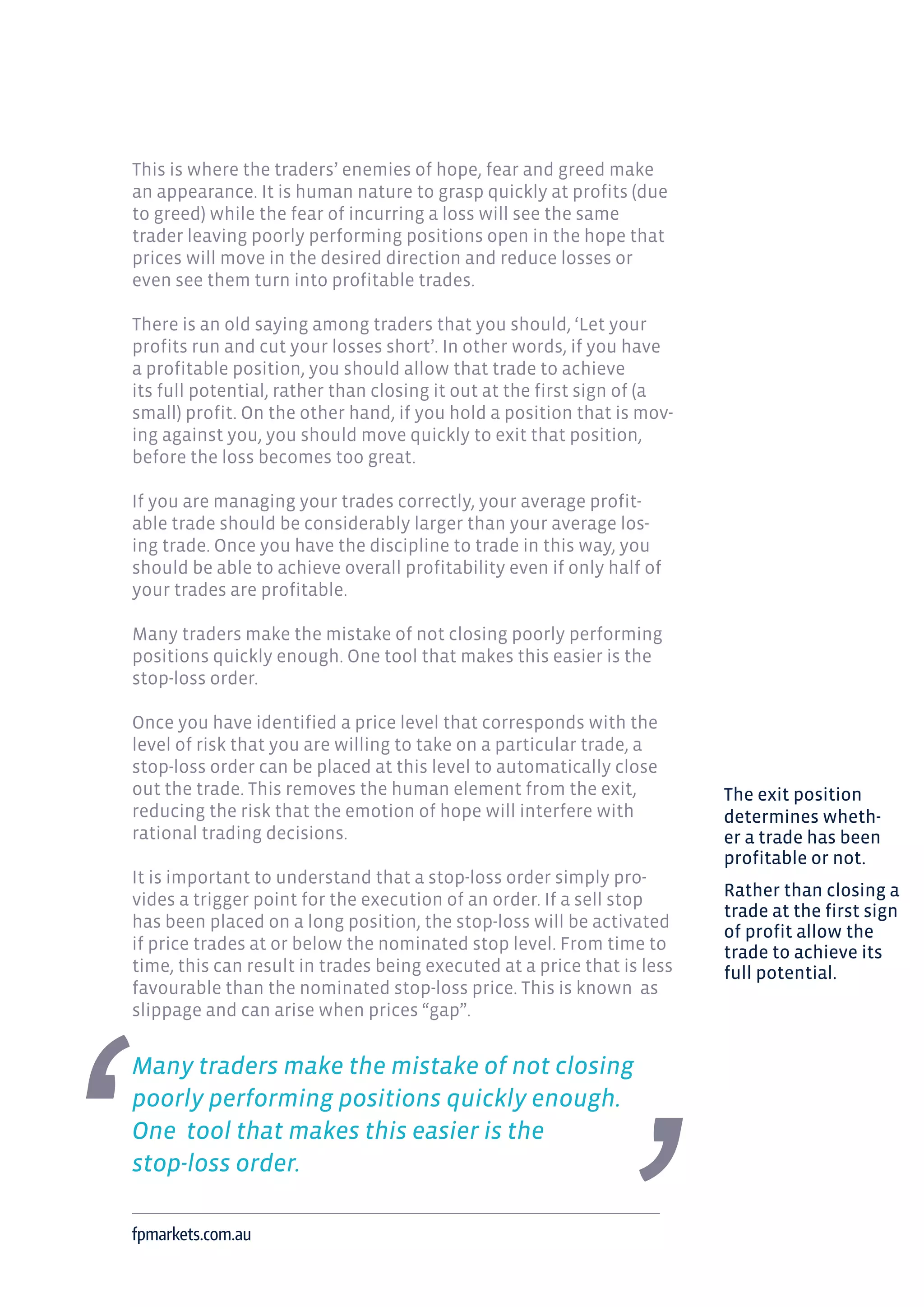 This is where the traders’ enemies of hope, fear and greed make
an appearance. It is human nature to grasp quickly at profits (due
to greed) while the fear of incurring a loss will see the same
trader leaving poorly performing positions open in the hope that
prices will move in the desired direction and reduce losses or
even see them turn into profitable trades.
There is an old saying among traders that you should, ‘Let your
profits run and cut your losses short’. In other words, if you have
a profitable position, you should allow that trade to achieve
its full potential, rather than closing it out at the first sign of (a
small) profit. On the other hand, if you hold a position that is mov-
ing against you, you should move quickly to exit that position,
before the loss becomes too great.
If you are managing your trades correctly, your average profit-
able trade should be considerably larger than your average los-
ing trade. Once you have the discipline to trade in this way, you
should be able to achieve overall profitability even if only half of
your trades are profitable.
Many traders make the mistake of not closing poorly performing
positions quickly enough. One tool that makes this easier is the
stop-loss order.
Once you have identified a price level that corresponds with the
level of risk that you are willing to take on a particular trade, a
stop-loss order can be placed at this level to automatically close
out the trade. This removes the human element from the exit,
reducing the risk that the emotion of hope will interfere with
rational trading decisions.
It is important to understand that a stop-loss order simply pro-
vides a trigger point for the execution of an order. If a sell stop
has been placed on a long position, the stop-loss will be activated
if price trades at or below the nominated stop level. From time to
time, this can result in trades being executed at a price that is less
favourable than the nominated stop-loss price. This is known as
slippage and can arise when prices “gap”.
Many traders make the mistake of not closing
poorly performing positions quickly enough.
One tool that makes this easier is the
stop-loss order.
fpmarkets.com.au
The exit position
determines wheth-
er a trade has been
profitable or not.
Rather than closing a
trade at the first sign
of profit allow the
trade to achieve its
full potential.
 