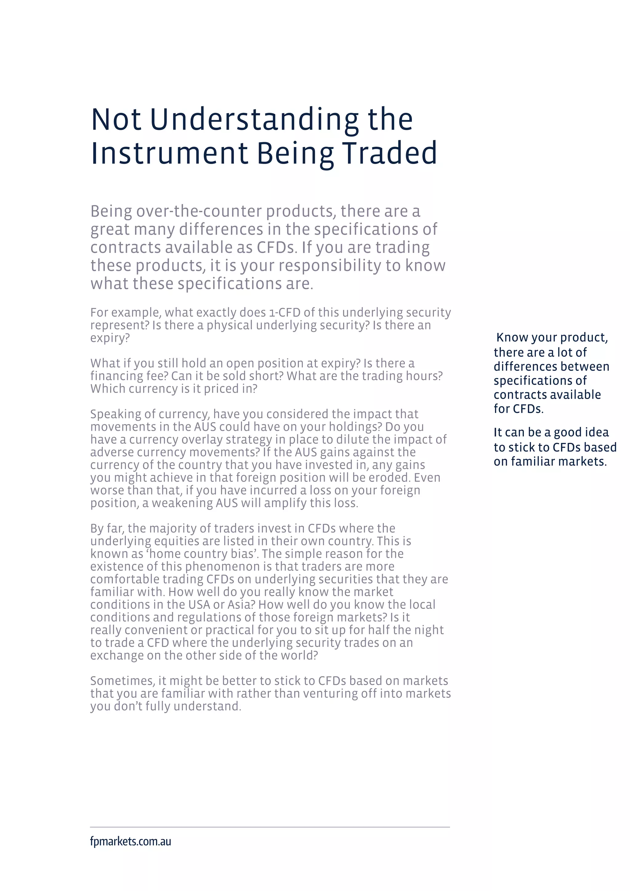Not Understanding the
Instrument Being Traded
Being over-the-counter products, there are a
great many differences in the specifications of
contracts available as CFDs. If you are trading
these products, it is your responsibility to know
what these specifications are.
For example, what exactly does 1-CFD of this underlying security
represent? Is there a physical underlying security? Is there an
expiry?
What if you still hold an open position at expiry? Is there a
financing fee? Can it be sold short? What are the trading hours?
Which currency is it priced in?
Speaking of currency, have you considered the impact that
movements in the AUS could have on your holdings? Do you
have a currency overlay strategy in place to dilute the impact of
adverse currency movements? If the AUS gains against the
currency of the country that you have invested in, any gains
you might achieve in that foreign position will be eroded. Even
worse than that, if you have incurred a loss on your foreign
position, a weakening AUS will amplify this loss.
By far, the majority of traders invest in CFDs where the
underlying equities are listed in their own country. This is
known as ‘home country bias’. The simple reason for the
existence of this phenomenon is that traders are more
comfortable trading CFDs on underlying securities that they are
familiar with. How well do you really know the market
conditions in the USA or Asia? How well do you know the local
conditions and regulations of those foreign markets? Is it
really convenient or practical for you to sit up for half the night
to trade a CFD where the underlying security trades on an
exchange on the other side of the world?
Sometimes, it might be better to stick to CFDs based on markets
that you are familiar with rather than venturing off into markets
you don’t fully understand.
fpmarkets.com.au
Know your product,
there are a lot of
differences between
specifications of
contracts available
for CFDs.
It can be a good idea
to stick to CFDs based
on familiar markets.
 