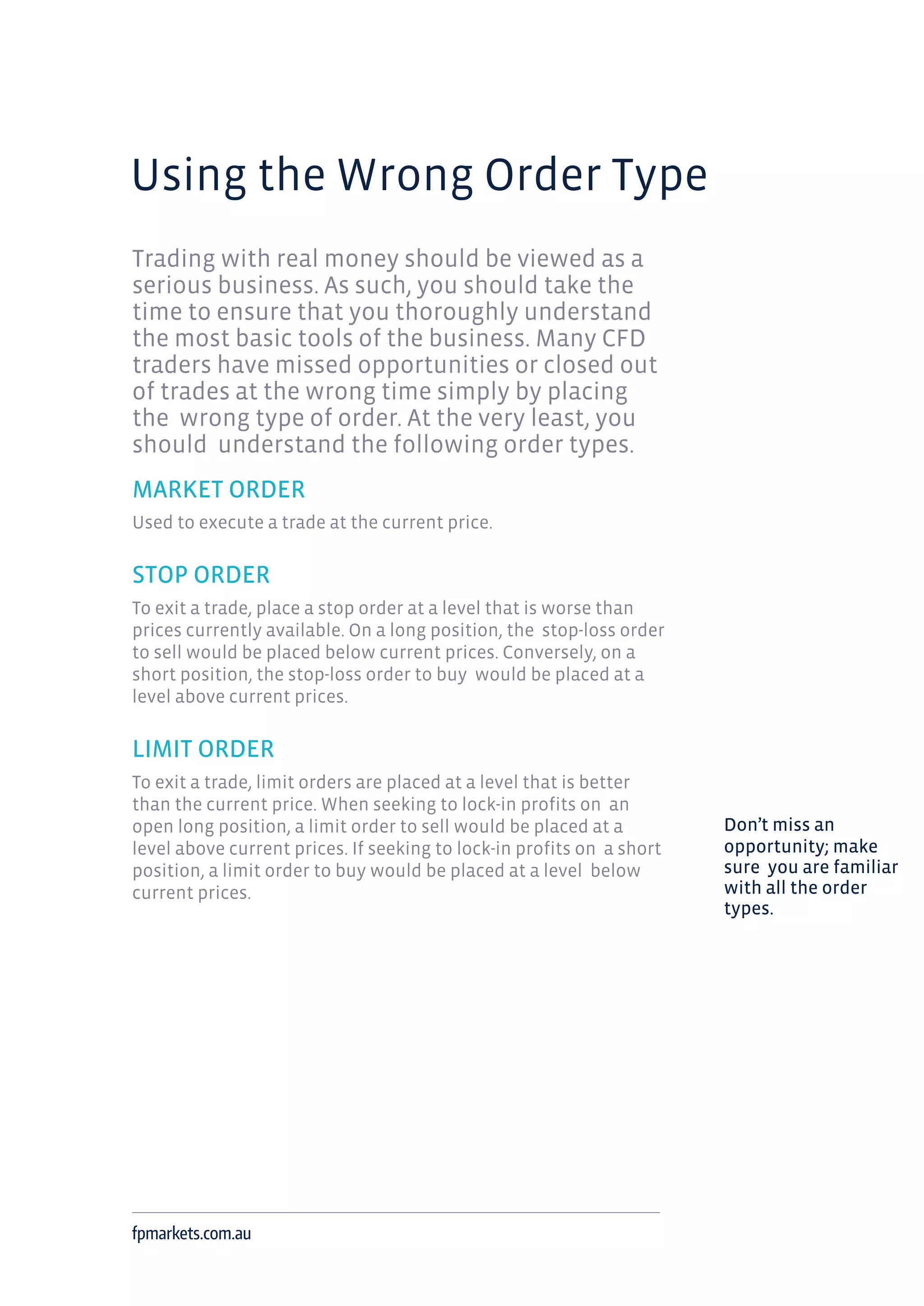 Using the Wrong Order Type
Trading with real money should be viewed as a
serious business. As such, you should take the
time to ensure that you thoroughly understand
the most basic tools of the business. Many CFD
traders have missed opportunities or closed out
of trades at the wrong time simply by placing
the wrong type of order. At the very least, you
should understand the following order types.
MARKET ORDER
Used to execute a trade at the current price.
STOP ORDER
To exit a trade, place a stop order at a level that is worse than
prices currently available. On a long position, the stop-loss order
to sell would be placed below current prices. Conversely, on a
short position, the stop-loss order to buy would be placed at a
level above current prices.
LIMIT ORDER
To exit a trade, limit orders are placed at a level that is better
than the current price. When seeking to lock-in profits on an
open long position, a limit order to sell would be placed at a
level above current prices. If seeking to lock-in profits on a short
position, a limit order to buy would be placed at a level below
current prices.
fpmarkets.com.au
Don’t miss an
opportunity; make
sure you are familiar
with all the order
types.
 
