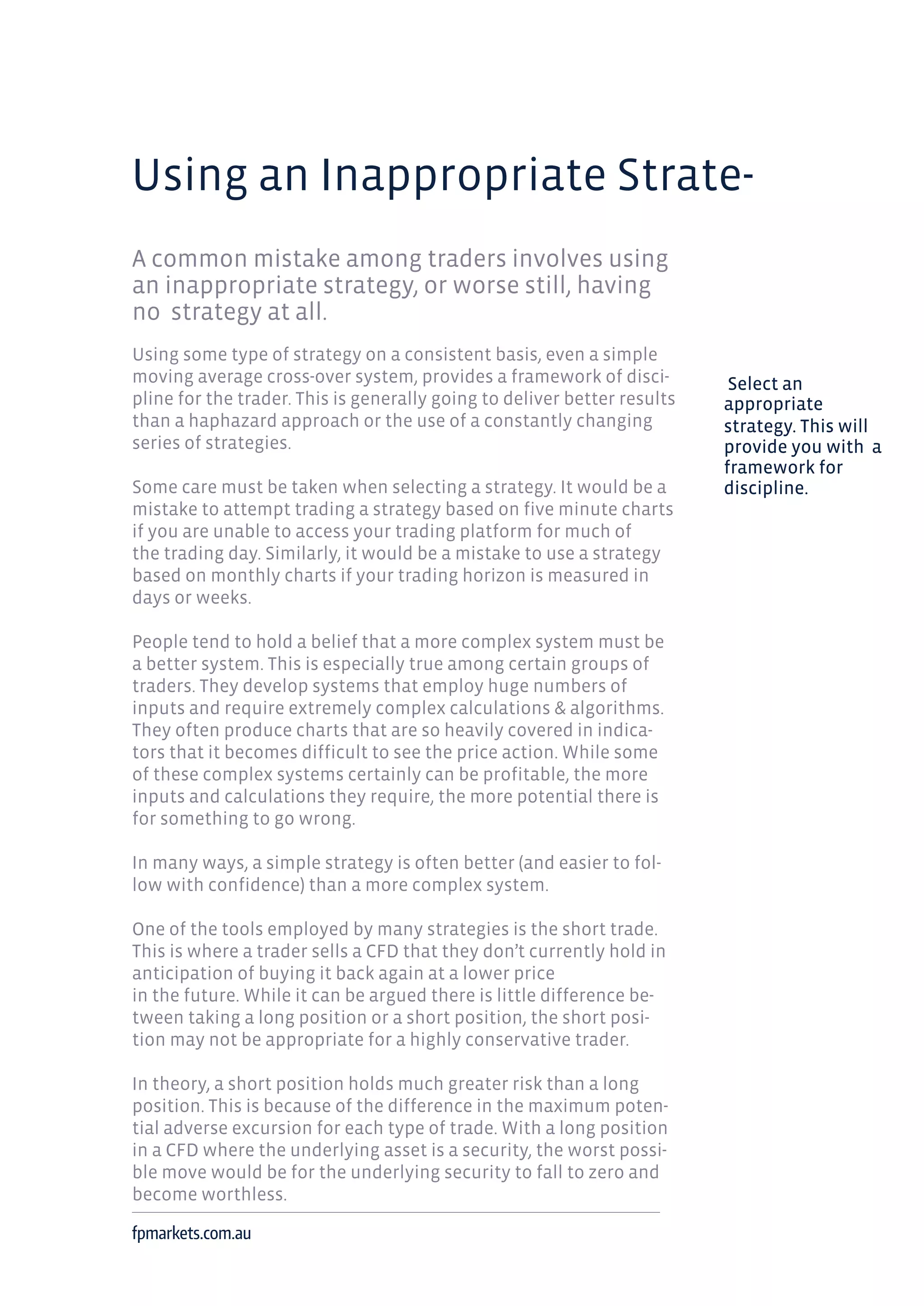 Using an Inappropriate Strate-
A common mistake among traders involves using
an inappropriate strategy, or worse still, having
no strategy at all.
Using some type of strategy on a consistent basis, even a simple
moving average cross-over system, provides a framework of disci-
pline for the trader. This is generally going to deliver better results
than a haphazard approach or the use of a constantly changing
series of strategies.
Some care must be taken when selecting a strategy. It would be a
mistake to attempt trading a strategy based on five minute charts
if you are unable to access your trading platform for much of
the trading day. Similarly, it would be a mistake to use a strategy
based on monthly charts if your trading horizon is measured in
days or weeks.
People tend to hold a belief that a more complex system must be
a better system. This is especially true among certain groups of
traders. They develop systems that employ huge numbers of
inputs and require extremely complex calculations & algorithms.
They often produce charts that are so heavily covered in indica-
tors that it becomes difficult to see the price action. While some
of these complex systems certainly can be profitable, the more
inputs and calculations they require, the more potential there is
for something to go wrong.
In many ways, a simple strategy is often better (and easier to fol-
low with confidence) than a more complex system.
One of the tools employed by many strategies is the short trade.
This is where a trader sells a CFD that they don’t currently hold in
anticipation of buying it back again at a lower price
in the future. While it can be argued there is little difference be-
tween taking a long position or a short position, the short posi-
tion may not be appropriate for a highly conservative trader.
In theory, a short position holds much greater risk than a long
position. This is because of the difference in the maximum poten-
tial adverse excursion for each type of trade. With a long position
in a CFD where the underlying asset is a security, the worst possi-
ble move would be for the underlying security to fall to zero and
become worthless.
fpmarkets.com.au
Select an
appropriate
strategy. This will
provide you with a
framework for
discipline.
 