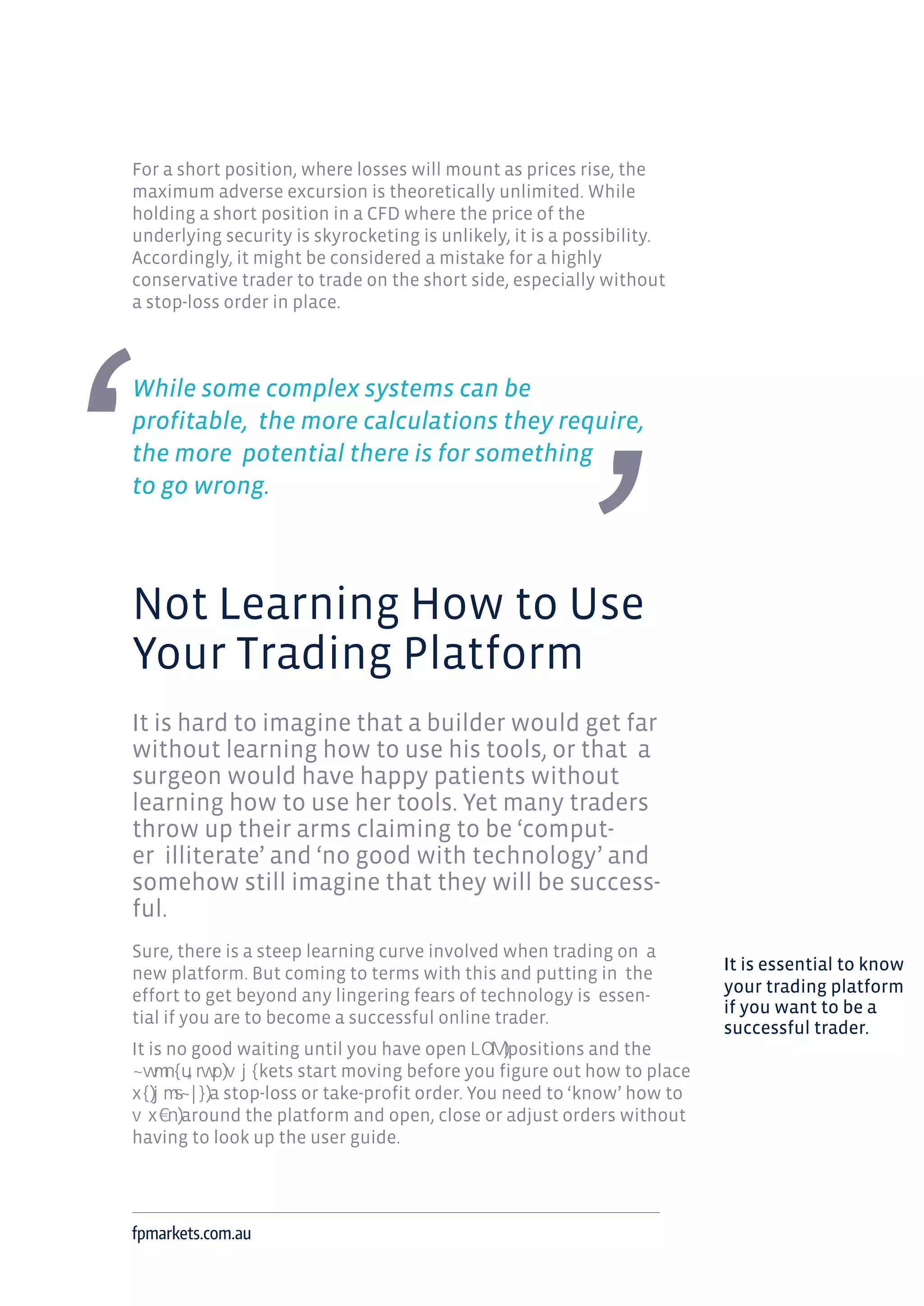 For a short position, where losses will mount as prices rise, the
maximum adverse excursion is theoretically unlimited. While
holding a short position in a CFD where the price of the
underlying security is skyrocketing is unlikely, it is a possibility.
Accordingly, it might be considered a mistake for a highly
conservative trader to trade on the short side, especially without
a stop-loss order in place.
While some complex systems can be
profitable, the more calculations they require,
the more potential there is for something
to go wrong.
Not Learning How to Use
Your Trading Platform
It is hard to imagine that a builder would get far
without learning how to use his tools, or that a
surgeon would have happy patients without
learning how to use her tools. Yet many traders
throw up their arms claiming to be ‘comput-
er illiterate’ and ‘no good with technology’ and
somehow still imagine that they will be success-
ful.
Sure, there is a steep learning curve involved when trading on a
new platform. But coming to terms with this and putting in the
effort to get beyond any lingering fears of technology is essen-
tial if you are to become a successful online trader.
It is no good waiting until you have open positions and the
kets start moving before you figure out how to place
a stop-loss or take-profit order. You need to ‘know’ how to
around the platform and open, close or adjust orders without
having to look up the user guide.
fpmarkets.com.au
It is essential to know
your trading platform
if you want to be a
successful trader.
 