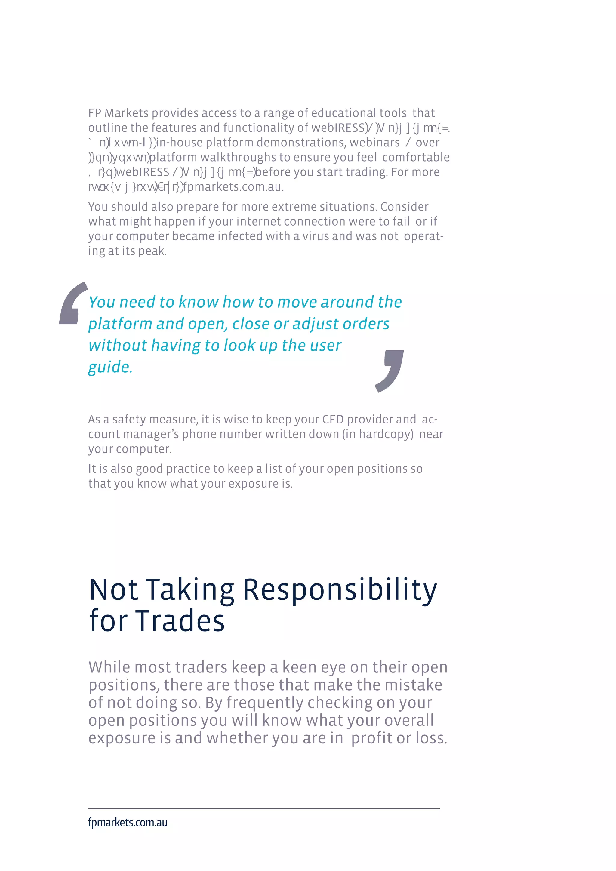 FP Markets provides access to a range of educational tools that
outline the features and functionality of webIRESS .
in-house platform demonstrations, webinars over
platform walkthroughs to ensure you feel comfortable
webIRESS before you start trading. For more
fpmarkets.com.au.
You should also prepare for more extreme situations. Consider
what might happen if your internet connection were to fail or if
your computer became infected with a virus and was not operat-
ing at its peak.
You need to know how to move around the
platform and open, close or adjust orders
without having to look up the user
guide.
As a safety measure, it is wise to keep your CFD provider and ac-
count manager’s phone number written down (in hardcopy) near
your computer.
It is also good practice to keep a list of your open positions so
that you know what your exposure is.
Not Taking Responsibility
for Trades
While most traders keep a keen eye on their open
positions, there are those that make the mistake
of not doing so. By frequently checking on your
open positions you will know what your overall
exposure is and whether you are in profit or loss.
fpmarkets.com.au
 