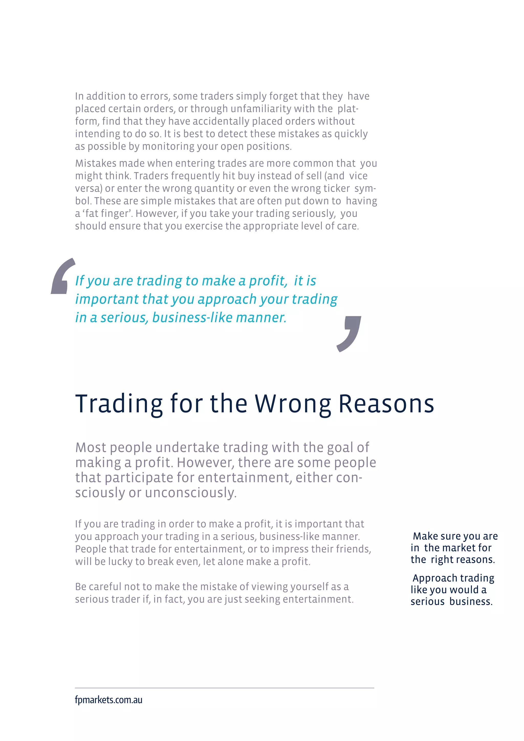 In addition to errors, some traders simply forget that they have
placed certain orders, or through unfamiliarity with the plat-
form, find that they have accidentally placed orders without
intending to do so. It is best to detect these mistakes as quickly
as possible by monitoring your open positions.
Mistakes made when entering trades are more common that you
might think. Traders frequently hit buy instead of sell (and vice
versa) or enter the wrong quantity or even the wrong ticker sym-
bol. These are simple mistakes that are often put down to having
a ‘fat finger’. However, if you take your trading seriously, you
should ensure that you exercise the appropriate level of care.
If you are trading to make a profit, it is
important that you approach your trading
in a serious, business-like manner.
Trading for the Wrong Reasons
Most people undertake trading with the goal of
making a profit. However, there are some people
that participate for entertainment, either con-
sciously or unconsciously.
If you are trading in order to make a profit, it is important that
you approach your trading in a serious, business-like manner.
People that trade for entertainment, or to impress their friends,
will be lucky to break even, let alone make a profit.
Be careful not to make the mistake of viewing yourself as a
serious trader if, in fact, you are just seeking entertainment.
fpmarkets.com.au
Make sure you are
in the market for
the right reasons.
Approach trading
like you would a
serious business.
 