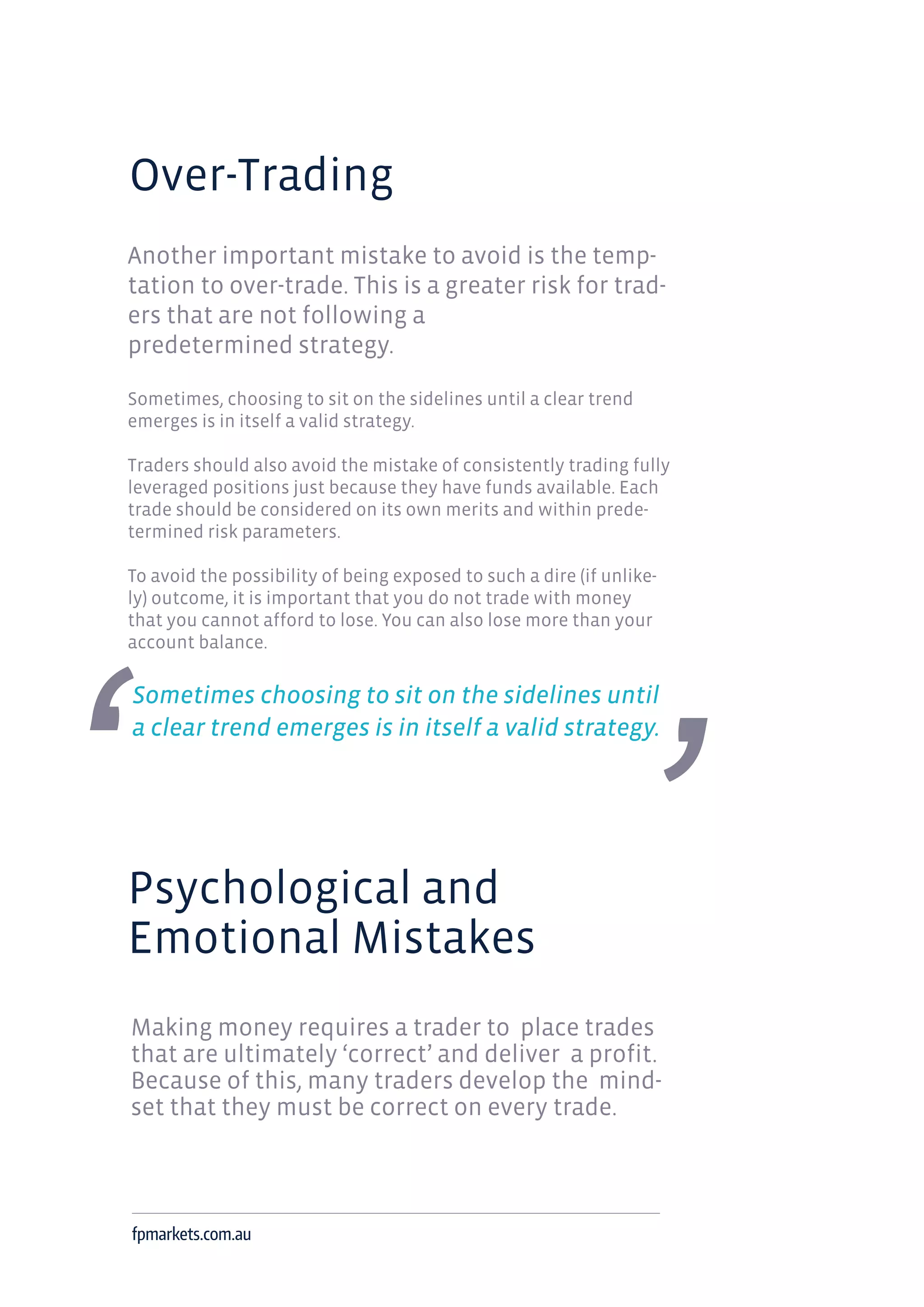 Over-Trading
Another important mistake to avoid is the temp-
tation to over-trade. This is a greater risk for trad-
ers that are not following a
predetermined strategy.
Sometimes, choosing to sit on the sidelines until a clear trend
emerges is in itself a valid strategy.
Traders should also avoid the mistake of consistently trading fully
leveraged positions just because they have funds available. Each
trade should be considered on its own merits and within prede-
termined risk parameters.
To avoid the possibility of being exposed to such a dire (if unlike-
ly) outcome, it is important that you do not trade with money
that you cannot afford to lose. You can also lose more than your
account balance.
Sometimes choosing to sit on the sidelines until
a clear trend emerges is in itself a valid strategy.
Psychological and
Emotional Mistakes
Making money requires a trader to place trades
that are ultimately ‘correct’ and deliver a profit.
Because of this, many traders develop the mind-
set that they must be correct on every trade.
fpmarkets.com.au
 