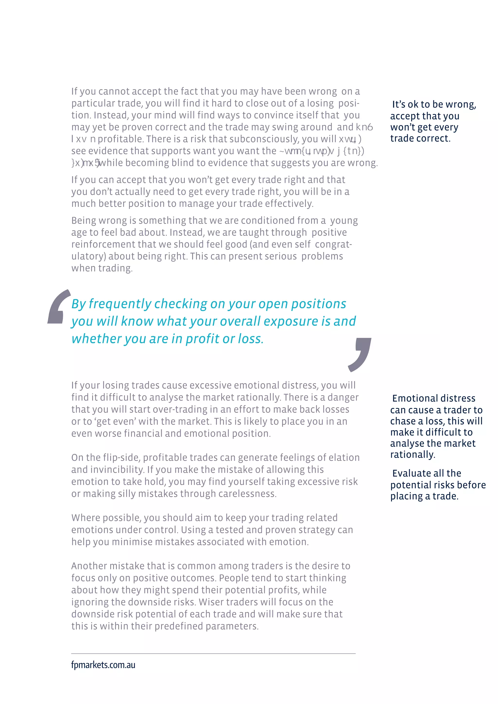 If you cannot accept the fact that you may have been wrong on a
particular trade, you will find it hard to close out of a losing posi-
tion. Instead, your mind will find ways to convince itself that you
may yet be proven correct and the trade may swing around and
profitable. There is a risk that subconsciously, you will
see evidence that supports want you want the
while becoming blind to evidence that suggests you are wrong.
If you can accept that you won’t get every trade right and that
you don’t actually need to get every trade right, you will be in a
much better position to manage your trade effectively.
Being wrong is something that we are conditioned from a young
age to feel bad about. Instead, we are taught through positive
reinforcement that we should feel good (and even self congrat-
ulatory) about being right. This can present serious problems
when trading.
By frequently checking on your open positions
you will know what your overall exposure is and
whether you are in profit or loss.
If your losing trades cause excessive emotional distress, you will
find it difficult to analyse the market rationally. There is a danger
that you will start over-trading in an effort to make back losses
or to ‘get even’ with the market. This is likely to place you in an
even worse financial and emotional position.
On the flip-side, profitable trades can generate feelings of elation
and invincibility. If you make the mistake of allowing this
emotion to take hold, you may find yourself taking excessive risk
or making silly mistakes through carelessness.
Where possible, you should aim to keep your trading related
emotions under control. Using a tested and proven strategy can
help you minimise mistakes associated with emotion.
Another mistake that is common among traders is the desire to
focus only on positive outcomes. People tend to start thinking
about how they might spend their potential profits, while
ignoring the downside risks. Wiser traders will focus on the
downside risk potential of each trade and will make sure that
this is within their predefined parameters.
fpmarkets.com.au
It’s ok to be wrong,
accept that you
won’t get every
trade correct.
Emotional distress
can cause a trader to
chase a loss, this will
make it difficult to
analyse the market
rationally.
Evaluate all the
potential risks before
placing a trade.
 