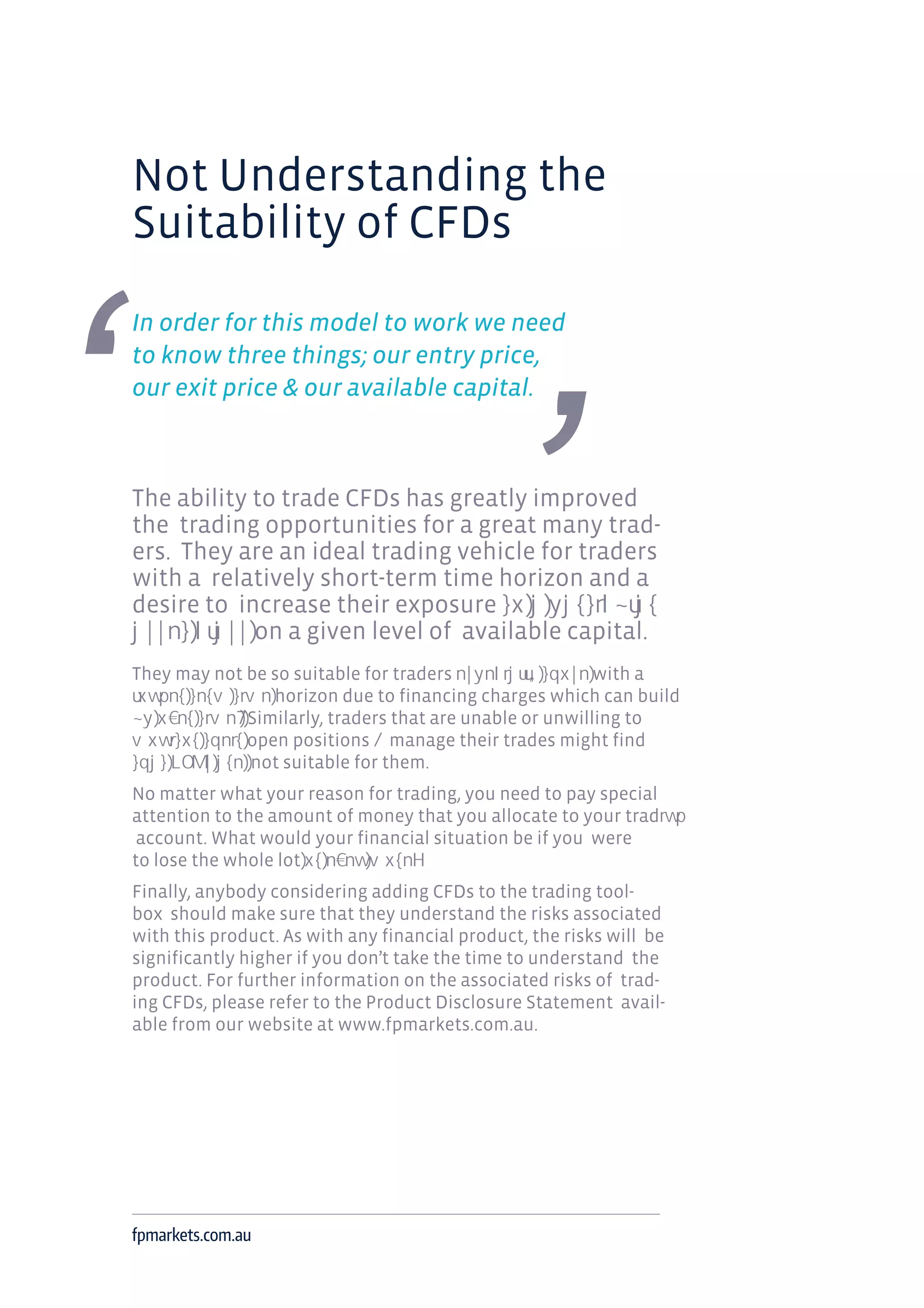 Not Understanding the
Suitability of CFDs
In order for this model to work we need
to know three things; our entry price,
our exit price & our available capital.
The ability to trade CFDs has greatly improved
the trading opportunities for a great many trad-
ers. They are an ideal trading vehicle for traders
with a relatively short-term time horizon and a
desire to increase their exposure
on a given level of available capital.
They may not be so suitable for traders with a
horizon due to financing charges which can build
Similarly, traders that are unable or unwilling to
open positions manage their trades might find
not suitable for them.
No matter what your reason for trading, you need to pay special
attention to the amount of money that you allocate to your trad
account. What would your financial situation be if you were
to lose the whole lot
Finally, anybody considering adding CFDs to the trading tool-
box should make sure that they understand the risks associated
with this product. As with any financial product, the risks will be
significantly higher if you don’t take the time to understand the
product. For further information on the associated risks of trad-
ing CFDs, please refer to the Product Disclosure Statement avail-
able from our website at www.fpmarkets.com.au.
fpmarkets.com.au
 