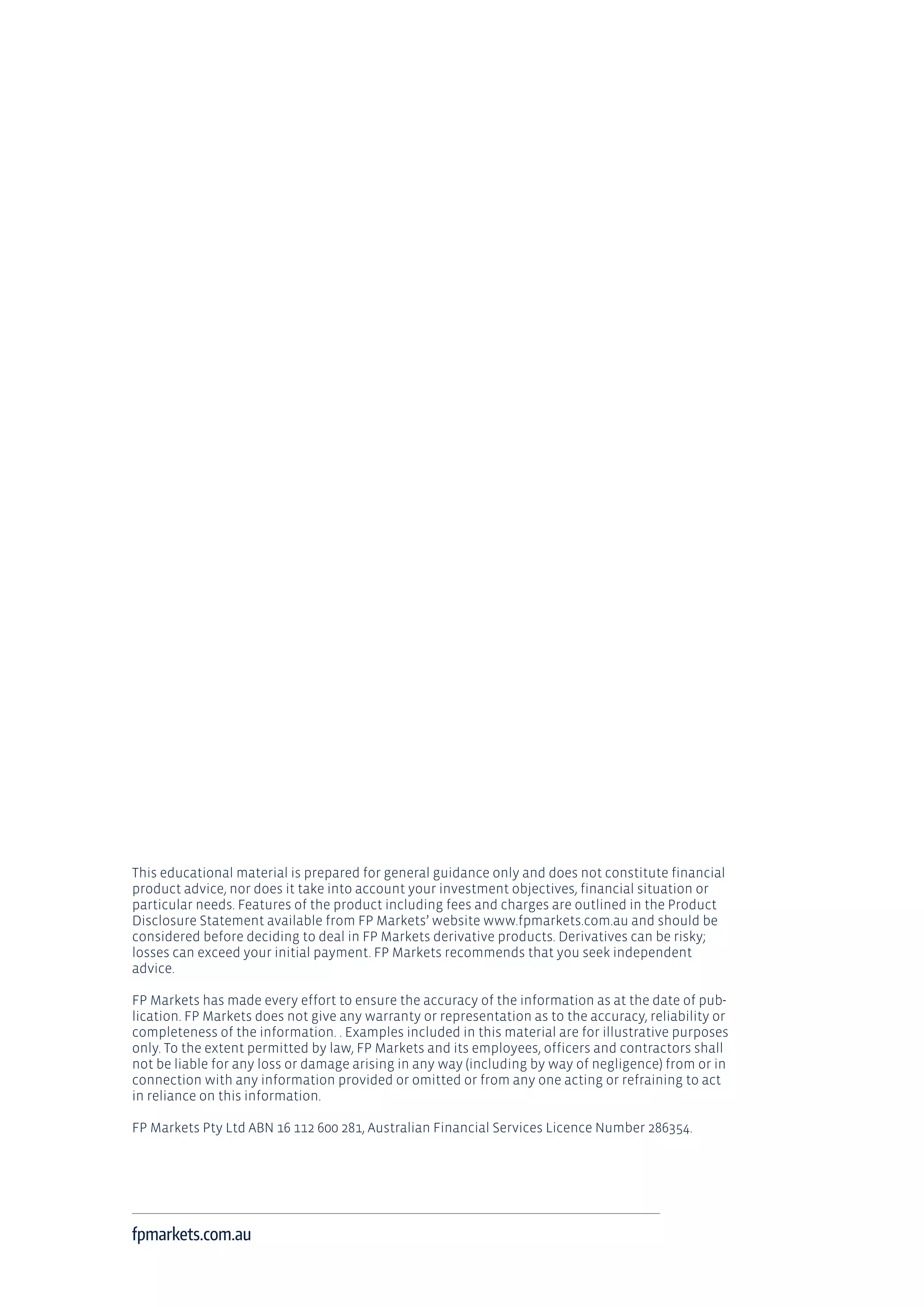This educational material is prepared for general guidance only and does not constitute financial
product advice, nor does it take into account your investment objectives, financial situation or
particular needs. Features of the product including fees and charges are outlined in the Product
Disclosure Statement available from FP Markets’ website www.fpmarkets.com.au and should be
considered before deciding to deal in FP Markets derivative products. Derivatives can be risky;
losses can exceed your initial payment. FP Markets recommends that you seek independent
advice.
FP Markets has made every effort to ensure the accuracy of the information as at the date of pub-
lication. FP Markets does not give any warranty or representation as to the accuracy, reliability or
completeness of the information. . Examples included in this material are for illustrative purposes
only. To the extent permitted by law, FP Markets and its employees, officers and contractors shall
not be liable for any loss or damage arising in any way (including by way of negligence) from or in
connection with any information provided or omitted or from any one acting or refraining to act
in reliance on this information.
FP Markets Pty Ltd ABN 16 112 600 281, Australian Financial Services Licence Number 286354.
fpmarkets.com.au
 