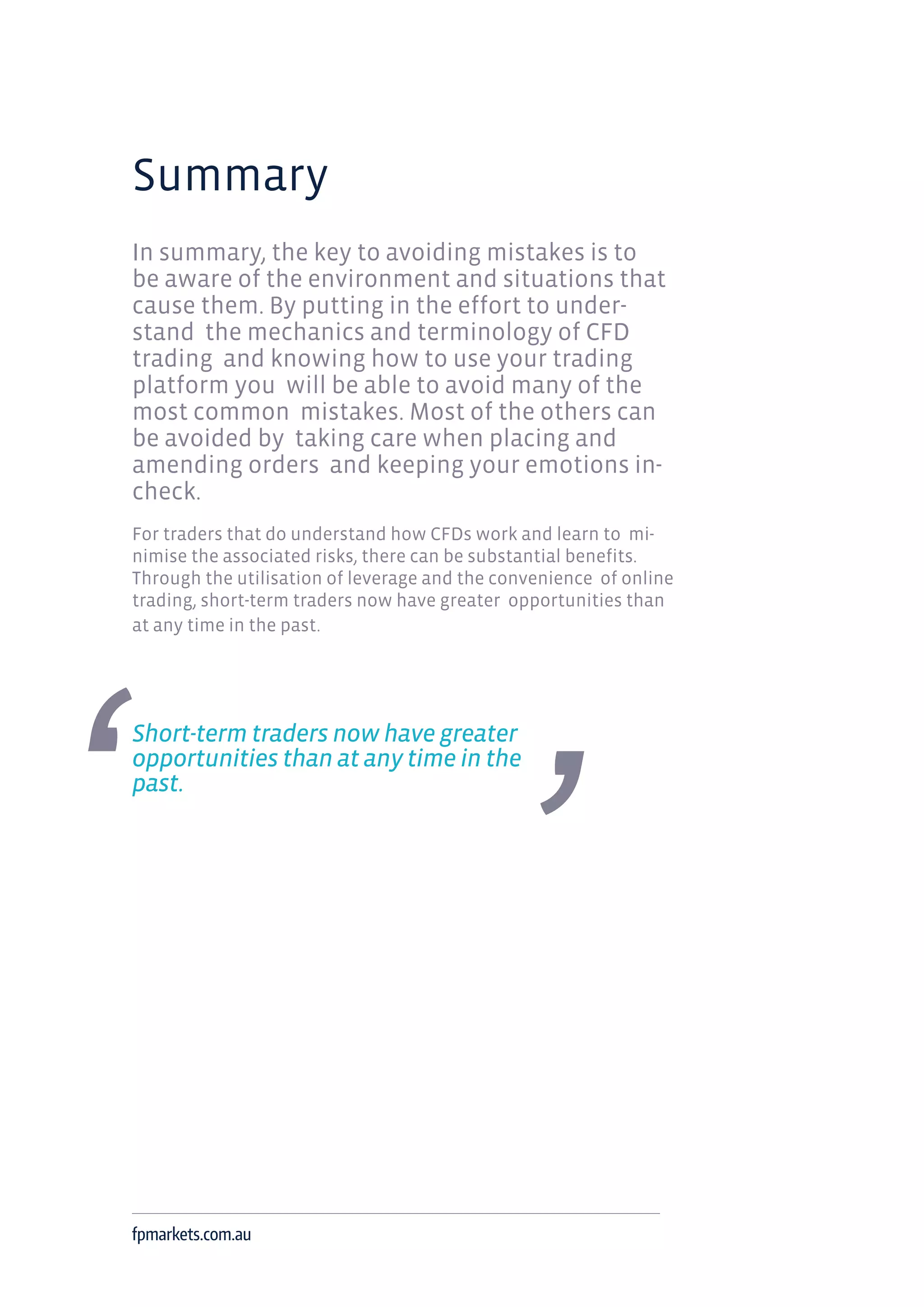 Summary
In summary, the key to avoiding mistakes is to
be aware of the environment and situations that
cause them. By putting in the effort to under-
stand the mechanics and terminology of CFD
trading and knowing how to use your trading
platform you will be able to avoid many of the
most common mistakes. Most of the others can
be avoided by taking care when placing and
amending orders and keeping your emotions in-
check.
For traders that do understand how CFDs work and learn to mi-
nimise the associated risks, there can be substantial benefits.
Through the utilisation of leverage and the convenience of online
trading, short-term traders now have greater opportunities than
at any time in the past.
Short-term traders now have greater
opportunities than at any time in the
past.
fpmarkets.com.au
 