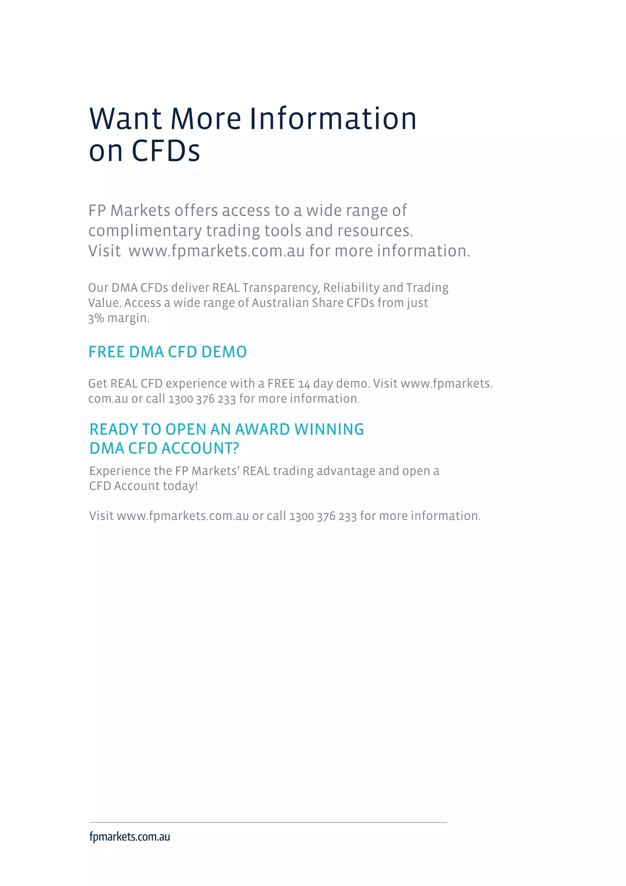 Want More Information
on CFDs
FP Markets offers access to a wide range of
complimentary trading tools and resources.
Visit www.fpmarkets.com.au for more information.
Our DMA CFDs deliver REAL Transparency, Reliability and Trading
Value. Access a wide range of Australian Share CFDs from just
3% margin.
FREE DMA CFD DEMO
Get REAL CFD experience with a FREE 14 day demo. Visit www.fpmarkets.
com.au or call 1300 376 233 for more information.
READY TO OPEN AN AWARD WINNING
DMA CFD ACCOUNT?
Experience the FP Markets’ REAL trading advantage and open a
CFD Account today!
Visit www.fpmarkets.com.au or call 1300 376 233 for more information.
fpmarkets.com.au
 