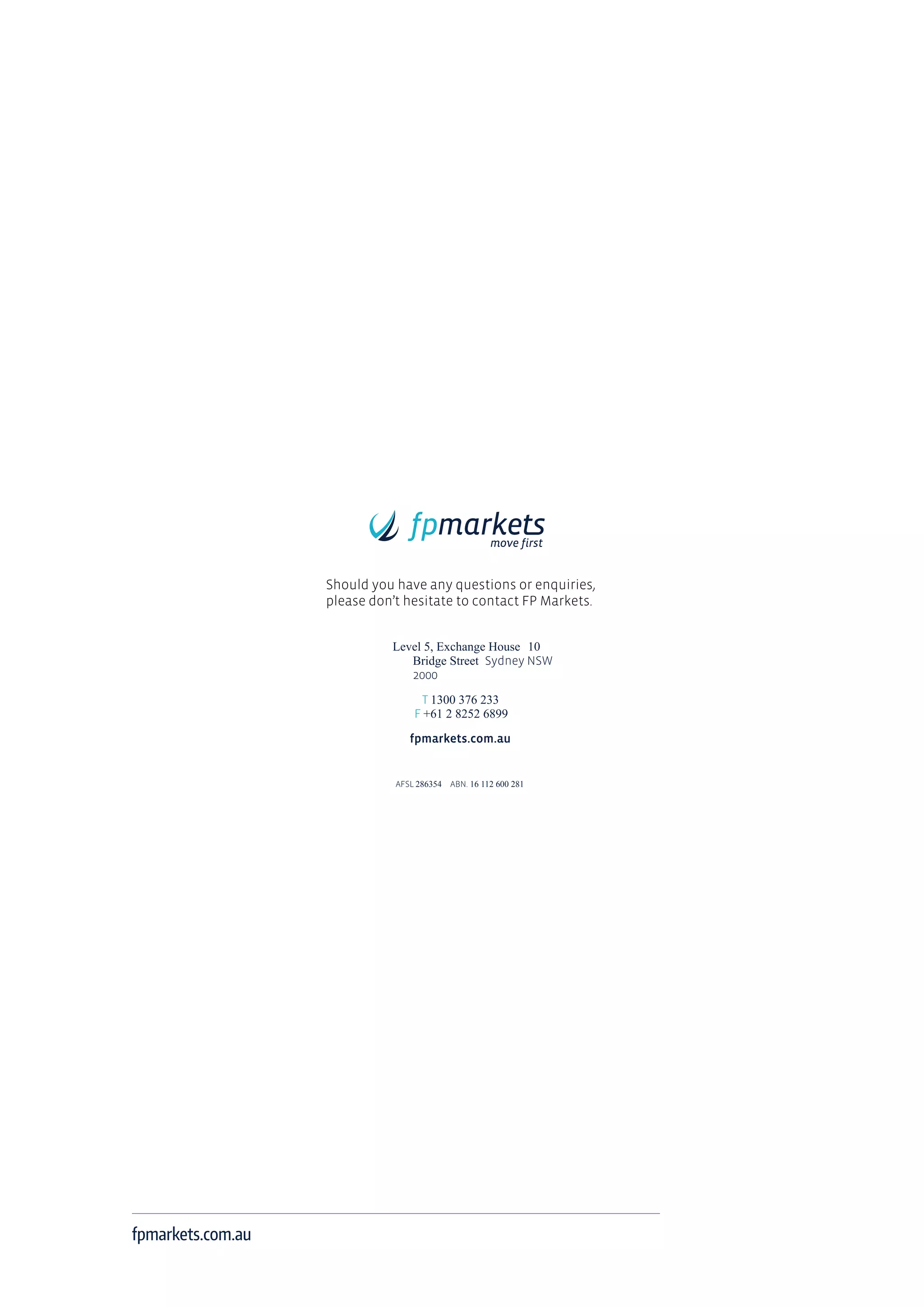 fpmarkets.com.au
Should you have any questions or enquiries,
please don’t hesitate to contact FP Markets.
Level 5, Exchange House 10
Bridge Street Sydney NSW
2000
T 1300 376 233
F +61 2 8252 6899
fpmarkets.com.au
AFSL 286354 ABN. 16 112 600 281
 