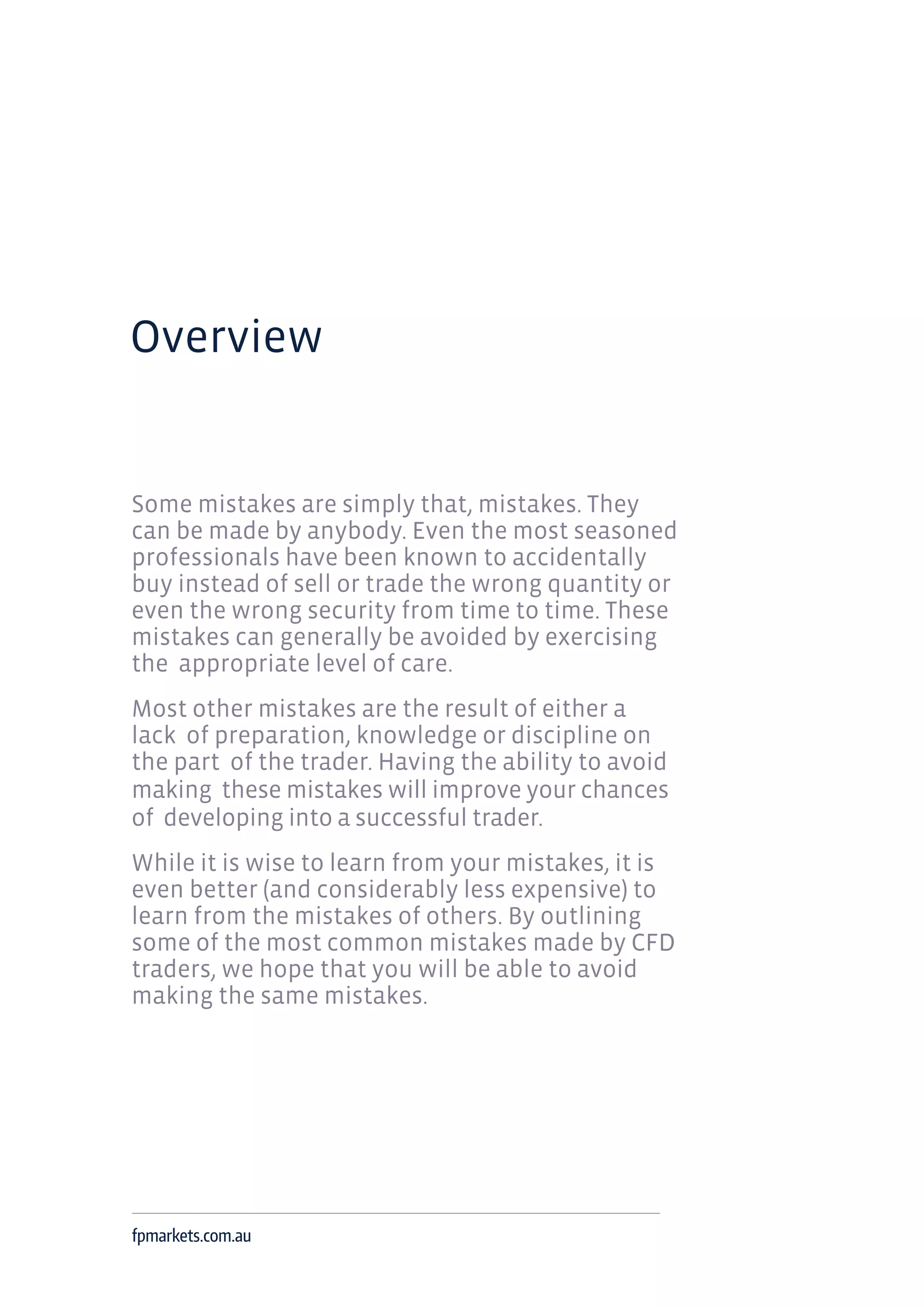 Overview
Some mistakes are simply that, mistakes. They
can be made by anybody. Even the most seasoned
professionals have been known to accidentally
buy instead of sell or trade the wrong quantity or
even the wrong security from time to time. These
mistakes can generally be avoided by exercising
the appropriate level of care.
Most other mistakes are the result of either a
lack of preparation, knowledge or discipline on
the part of the trader. Having the ability to avoid
making these mistakes will improve your chances
of developing into a successful trader.
While it is wise to learn from your mistakes, it is
even better (and considerably less expensive) to
learn from the mistakes of others. By outlining
some of the most common mistakes made by CFD
traders, we hope that you will be able to avoid
making the same mistakes.
fpmarkets.com.au
 