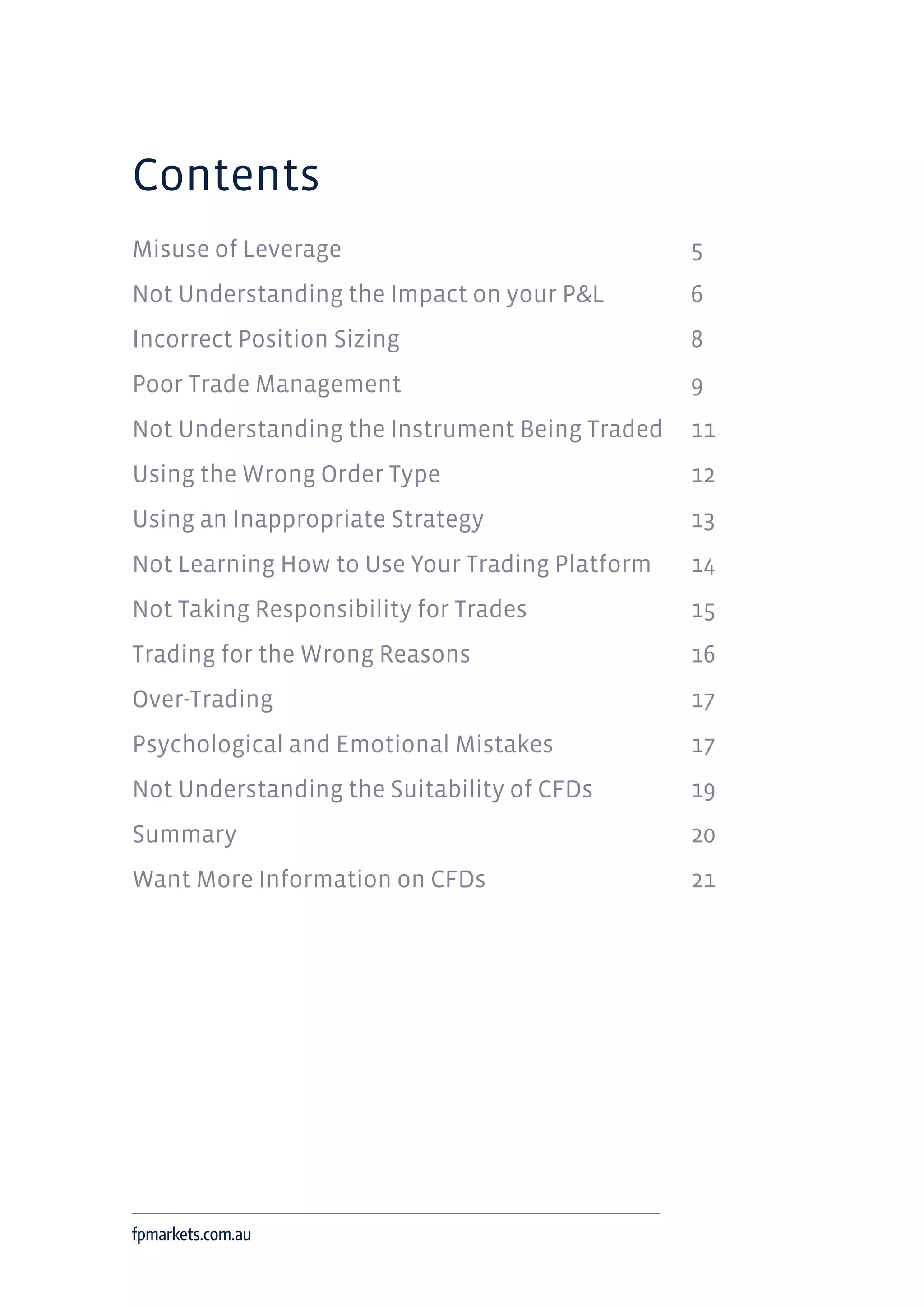 Contents
Misuse of Leverage 		 5
Not Understanding the Impact on your P&L 		 6
Incorrect Position Sizing 		 8
Poor Trade Management 		 9
Not Understanding the Instrument Being Traded 	 11
Using the Wrong Order Type 		 12
Using an Inappropriate Strategy 		 13
Not Learning How to Use Your Trading Platform 	 14
Not Taking Responsibility for Trades 		 15
Trading for the Wrong Reasons 		 16
Over-Trading 		 17
Psychological and Emotional Mistakes 		 17
Not Understanding the Suitability of CFDs 		 19
Summary 		 20
Want More Information on CFDs 		 21
fpmarkets.com.au
 