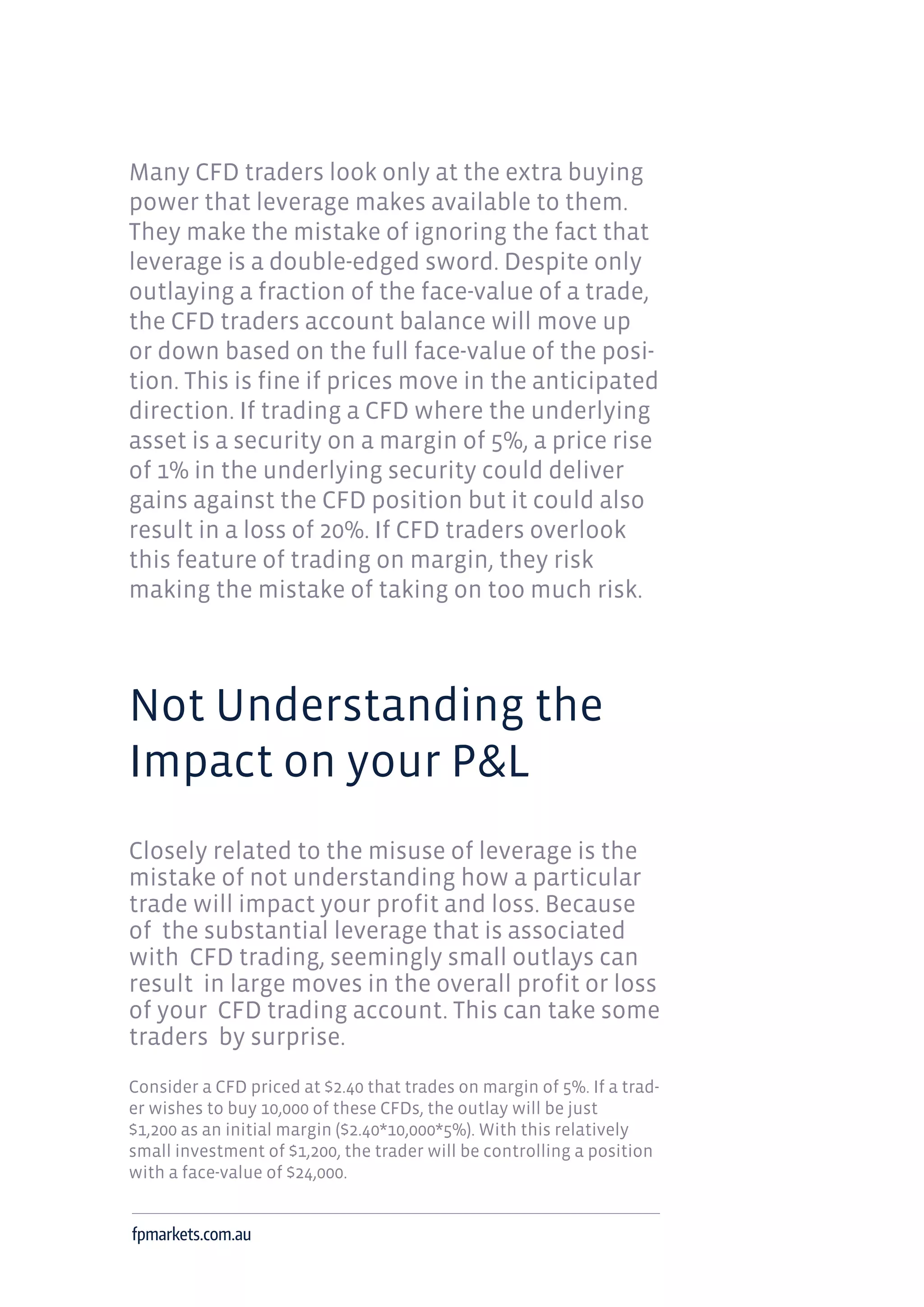 Many CFD traders look only at the extra buying
power that leverage makes available to them.
They make the mistake of ignoring the fact that
leverage is a double-edged sword. Despite only
outlaying a fraction of the face-value of a trade,
the CFD traders account balance will move up
or down based on the full face-value of the posi-
tion. This is fine if prices move in the anticipated
direction. If trading a CFD where the underlying
asset is a security on a margin of 5%, a price rise
of 1% in the underlying security could deliver
gains against the CFD position but it could also
result in a loss of 20%. If CFD traders overlook
this feature of trading on margin, they risk
making the mistake of taking on too much risk.
Not Understanding the
Impact on your P&L
Closely related to the misuse of leverage is the
mistake of not understanding how a particular
trade will impact your profit and loss. Because
of the substantial leverage that is associated
with CFD trading, seemingly small outlays can
result in large moves in the overall profit or loss
of your CFD trading account. This can take some
traders by surprise.
Consider a CFD priced at $2.40 that trades on margin of 5%. If a trad-
er wishes to buy 10,000 of these CFDs, the outlay will be just
$1,200 as an initial margin ($2.40*10,000*5%). With this relatively
small investment of $1,200, the trader will be controlling a position
with a face-value of $24,000.
fpmarkets.com.au
 
