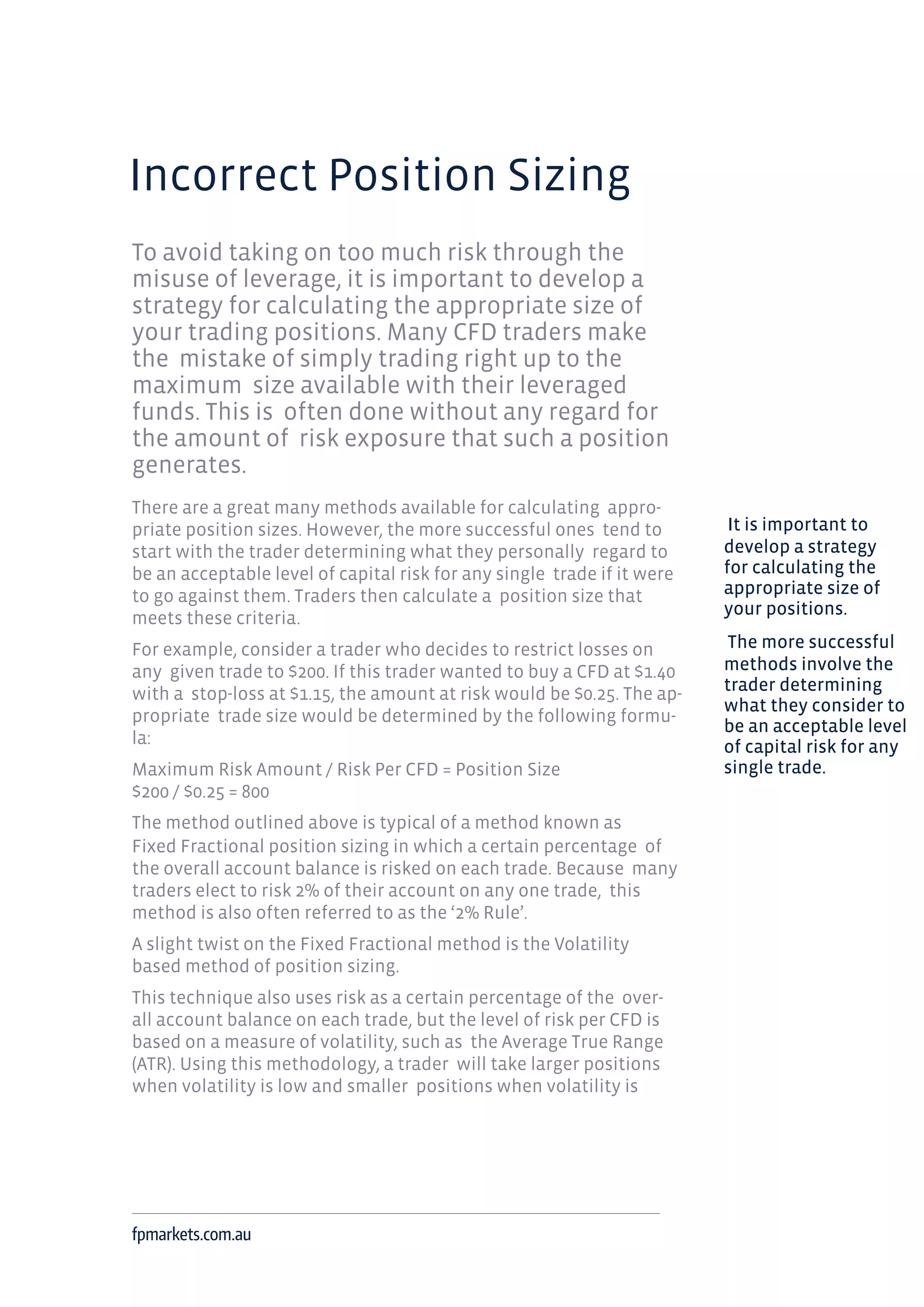 Incorrect Position Sizing
To avoid taking on too much risk through the
misuse of leverage, it is important to develop a
strategy for calculating the appropriate size of
your trading positions. Many CFD traders make
the mistake of simply trading right up to the
maximum size available with their leveraged
funds. This is often done without any regard for
the amount of risk exposure that such a position
generates.
There are a great many methods available for calculating appro-
priate position sizes. However, the more successful ones tend to
start with the trader determining what they personally regard to
be an acceptable level of capital risk for any single trade if it were
to go against them. Traders then calculate a position size that
meets these criteria.
For example, consider a trader who decides to restrict losses on
any given trade to $200. If this trader wanted to buy a CFD at $1.40
with a stop-loss at $1.15, the amount at risk would be $0.25. The ap-
propriate trade size would be determined by the following formu-
la:
Maximum Risk Amount / Risk Per CFD = Position Size
$200 / $0.25 = 800
The method outlined above is typical of a method known as
Fixed Fractional position sizing in which a certain percentage of
the overall account balance is risked on each trade. Because many
traders elect to risk 2% of their account on any one trade, this
method is also often referred to as the ‘2% Rule’.
A slight twist on the Fixed Fractional method is the Volatility
based method of position sizing.
This technique also uses risk as a certain percentage of the over-
all account balance on each trade, but the level of risk per CFD is
based on a measure of volatility, such as the Average True Range
(ATR). Using this methodology, a trader will take larger positions
when volatility is low and smaller positions when volatility is
fpmarkets.com.au
It is important to
develop a strategy
for calculating the
appropriate size of
your positions.
The more successful
methods involve the
trader determining
what they consider to
be an acceptable level
of capital risk for any
single trade.
 