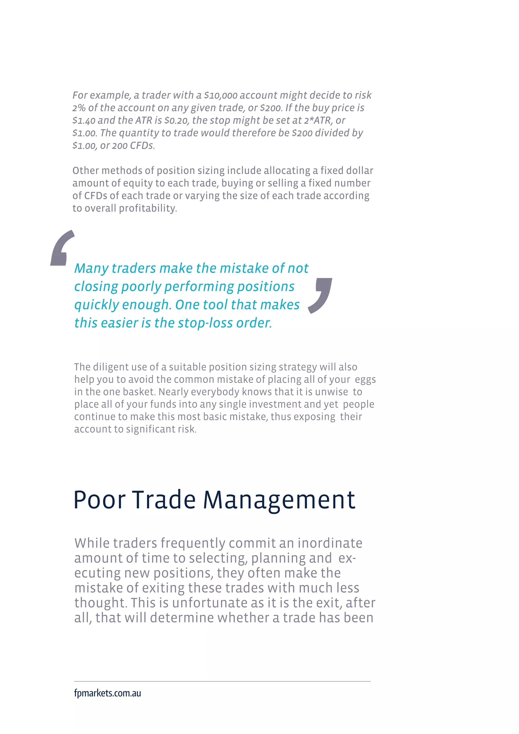 For example, a trader with a $10,000 account might decide to risk
2% of the account on any given trade, or $200. If the buy price is
$1.40 and the ATR is $0.20, the stop might be set at 2*ATR, or
$1.00. The quantity to trade would therefore be $200 divided by
$1.00, or 200 CFDs.
Other methods of position sizing include allocating a fixed dollar
amount of equity to each trade, buying or selling a fixed number
of CFDs of each trade or varying the size of each trade according
to overall profitability.
Many traders make the mistake of not
closing poorly performing positions
quickly enough. One tool that makes
this easier is the stop-loss order.
The diligent use of a suitable position sizing strategy will also
help you to avoid the common mistake of placing all of your eggs
in the one basket. Nearly everybody knows that it is unwise to
place all of your funds into any single investment and yet people
continue to make this most basic mistake, thus exposing their
account to significant risk.
Poor Trade Management
While traders frequently commit an inordinate
amount of time to selecting, planning and ex-
ecuting new positions, they often make the
mistake of exiting these trades with much less
thought. This is unfortunate as it is the exit, after
all, that will determine whether a trade has been
fpmarkets.com.au
 