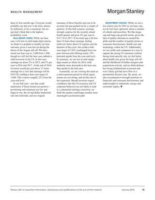 Please refer to important information, disclosures and qualifications at the end of this material. January 2016 10
three or four months ago. Everyone would
probably say that now is the time, almost
by definition, to be a contrarian, but we
just don’t think that is the highest-
probability event.
BULL/BEAR CASES. While our base
case is for low-to-mid single-digit returns,
we think it is prudent to modify our bear
outcome, given it was last set during the
throes of the August sell-off. We have
raised our bear case to 1,600 from 1,500,
though we still feel the bear case embeds a
mild recession in the US. In this case,
earnings are down 2% in 2015, and 5% per
year in 2016 and 2017. At the end of 2016,
investors would pay just above 15 times
earnings for a view that earnings will be
$105.20, yielding a bear-case target of
1,600. This is down roughly 22% from the
year-end level.
In our bull case—one that could
materialize if fiscal stimuli are positive—
positioning and sentiment are low and
begin to rise, the oil and dollar headwinds
turn into tailwinds, and our original
estimates of these benefits turn out to be
accurate but just pushed out by a couple of
quarters. In this bull scenario, earnings
strongly surprise for the recently closed
fourth quarter and grow 6% per year to
$137.10 in 2017. If investors pay a bit less
than 18 times these earnings, feeling
relatively better about US equities and the
duration of the cycle, this yields a bull-
case target of 2,425, unchanged from our
prior forecast and offering nearly 19%
potential upside from the year-end level.
In summary, we see low-to-mid single-
digit returns as likely for 2016, with
modestly more downside in the bear case
than upside in the bull case.
Essentially, we are viewing this more as
a mid-expansion period in which equity
returns are not strong, and not the end of
the expansion. Should investors regain
confidence that the US economy and US
corporate behaviors are not likely to lead
to a substantial earnings correction, we
think the market could begin another more
meaningful acceleration path.
INVESTMENT ADVICE. While we see a
low-return year for 2016 as our base case,
we do feel more optimistic about a number
of cohorts and securities. We like mega-
cap and large-cap growth stocks, given the
lack of quality alternatives around the
globe and the number of quality stories in
consumer discretionary, health care and
technology within the US. Additionally,
we see credit card companies as a way to
capture the strong US consumer without
facing retail-specific risk, we feel better
about health care given the large sell-off
and the likelihood of further mergers-and-
acquisitions activity, and we think defense
has strong fundamentals at present and
won’t likely get bad news flow in a
presidential election year. By sector, we
also recommend overweight positions in
financials and consumer discretionary and
underweights in industrials, energy and
consumer staples. 
 