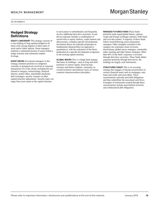 ON THE MARKETS
Please refer to important information, disclosures and qualifications at the end of this material. January 2016 18
Hedged Strategy
Definitions
EQUITY LONG/SHORT This strategy consists of
a core holding of long equities hedged at all
times with varying degrees of short sales of
stock and/or index options. Some managers
maintain a substantial portion of assets within a
hedge structure and commonly employ
leverage.
EVENT DRIVEN Investment managers in this
strategy maintain positions in companies
currently or prospectively involved in corporate
transactions of a wide variety including but not
limited to mergers, restructurings, financial
distress, tender offers, shareholder buybacks,
debt exchanges, security issuance or other
capital-structure adjustments. Security types can
range from most senior in the capital structure
to most junior or subordinated, and frequently
involve additional derivative securities. Event-
driven exposure includes a combination of
sensitivities to equity markets, credit markets and
idiosyncratic, company-specific developments.
Investment theses are typically predicated on
fundamental characteristics (as opposed to
quantitative), with the realization of the thesis
predicated on a specific development exogenous
to the existing capital structure.
GLOBAL MACRO This is a hedge fund strategy
that bases its holdings—such as long and short
positions in various equity, fixed income,
currency and futures markets—primarily on
overall economic and political views of various
countries (macroeconomic principles).
MANAGED FUTURES FUNDS These funds
primarily trade liquid global futures, options,
swaps and foreign exchange contracts, both listed
and over-the-counter. A majority of these funds
follow trend-following, price-momentum
strategies. Other strategies included in this
category are systematic mean reversion,
discretionary global macro strategies, commodity
index tracking and other futures strategies. More
than 60% of the fund’s exposure is invested
through derivative securities. These funds obtain
exposure primarily through derivatives; the
holdings are largely cash instruments.
STRUCTURED CREDIT This is an investing
strategy that engages in buying securitization of
various financial assets such as mortgages, auto
loans and credit card receivables. These
securitizations typically pool debt obligations
and then redistribute the associated cash flows.
Examples of instruments created through these
securitizations include asset-backed securities
and collateralized debt obligations.
 