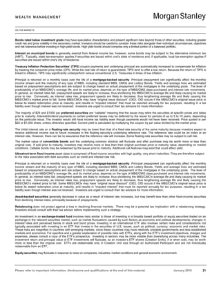 ON THE MARKETS
Please refer to important information, disclosures and qualifications at the end of this material. January 2016 21
Bonds rated below investment grade may have speculative characteristics and present significant risks beyond those of other securities, including greater
credit risk and price volatility in the secondary market. Investors should be careful to consider these risks alongside their individual circumstances, objectives
and risk tolerance before investing in high-yield bonds. High yield bonds should comprise only a limited portion of a balanced portfolio.
Interest on municipal bonds is generally exempt from federal income tax; however, some bonds may be subject to the alternative minimum tax
(AMT). Typically, state tax-exemption applies if securities are issued within one's state of residence and, if applicable, local tax-exemption applies if
securities are issued within one's city of residence.
Treasury Inflation Protection Securities’ (TIPS) coupon payments and underlying principal are automatically increased to compensate for inflation
by tracking the consumer price index (CPI). While the real rate of return is guaranteed, TIPS tend to offer a low return. Because the return of TIPS is
linked to inflation, TIPS may significantly underperform versus conventional U.S. Treasuries in times of low inflation.
Principal is returned on a monthly basis over the life of a mortgage-backed security. Principal prepayment can significantly affect the monthly
income stream and the maturity of any type of MBS, including standard MBS, CMOs and Lottery Bonds. Yields and average lives are estimated
based on prepayment assumptions and are subject to change based on actual prepayment of the mortgages in the underlying pools. The level of
predictability of an MBS/CMO’s average life, and its market price, depends on the type of MBS/CMO class purchased and interest rate movements.
In general, as interest rates fall, prepayment speeds are likely to increase, thus shortening the MBS/CMO’s average life and likely causing its market
price to rise. Conversely, as interest rates rise, prepayment speeds are likely to decrease, thus lengthening average life and likely causing the
MBS/CMO’s market price to fall. Some MBS/CMOs may have “original issue discount” (OID). OID occurs if the MBS/CMO’s original issue price is
below its stated redemption price at maturity, and results in “imputed interest” that must be reported annually for tax purposes, resulting in a tax
liability even though interest was not received. Investors are urged to consult their tax advisors for more information.
The majority of $25 and $1000 par preferred securities are “callable” meaning that the issuer may retire the securities at specific prices and dates
prior to maturity. Interest/dividend payments on certain preferred issues may be deferred by the issuer for periods of up to 5 to 10 years, depending
on the particular issue. The investor would still have income tax liability even though payments would not have been received. Price quoted is per
$25 or $1,000 share, unless otherwise specified. Current yield is calculated by multiplying the coupon by par value divided by the market price.
The initial interest rate on a floating-rate security may be lower than that of a fixed-rate security of the same maturity because investors expect to
receive additional income due to future increases in the floating security’s underlying reference rate. The reference rate could be an index or an
interest rate. However, there can be no assurance that the reference rate will increase. Some floating-rate securities may be subject to call risk.
The market value of convertible bonds and the underlying common stock(s) will fluctuate and after purchase may be worth more or less than
original cost. If sold prior to maturity, investors may receive more or less than their original purchase price or maturity value, depending on market
conditions. Callable bonds may be redeemed by the issuer prior to maturity. Additional call features may exist that could affect yield.
Ultrashort-term fixed income asset class is comprised of fixed income securities with high quality, very short maturities. They are therefore subject
to the risks associated with debt securities such as credit and interest rate risk.
Principal is returned on a monthly basis over the life of a mortgage-backed security. Principal prepayment can significantly affect the monthly
income stream and the maturity of any type of MBS, including standard MBS, CMOs and Lottery Bonds. Yields and average lives are estimated
based on prepayment assumptions and are subject to change based on actual prepayment of the mortgages in the underlying pools. The level of
predictability of an MBS/CMO’s average life, and its market price, depends on the type of MBS/CMO class purchased and interest rate movements.
In general, as interest rates fall, prepayment speeds are likely to increase, thus shortening the MBS/CMO’s average life and likely causing its market
price to rise. Conversely, as interest rates rise, prepayment speeds are likely to decrease, thus lengthening average life and likely causing the
MBS/CMO’s market price to fall. Some MBS/CMOs may have “original issue discount” (OID). OID occurs if the MBS/CMO’s original issue price is
below its stated redemption price at maturity, and results in “imputed interest” that must be reported annually for tax purposes, resulting in a tax
liability even though interest was not received. Investors are urged to consult their tax advisors for more information.
Asset-backed securities generally decrease in value as a result of interest rate increases, but may benefit less than other fixed-income securities
from declining interest rates, principally because of prepayments.
Rebalancing does not protect against a loss in declining financial markets. There may be a potential tax implication with a rebalancing strategy.
Investors should consult with their tax advisor before implementing such a strategy.
An investment in an exchange-traded fund involves risks similar to those of investing in a broadly based portfolio of equity securities traded on an
exchange in the relevant securities market, such as market fluctuations caused by such factors as economic and political developments, changes in
interest rates and perceived trends in stock and bond prices. Investing in an international ETF also involves certain risks and considerations not
typically associated with investing in an ETF that invests in the securities of U.S. issues, such as political, currency, economic and market risks.
These risks are magnified in countries with emerging markets, since these countries may have relatively unstable governments and less established
markets and economics. For specifics and a greater explanation of possible risks with ETFs¸ along with the ETF’s investment objectives, charges and
expenses, please consult a copy of the ETF’s prospectus. Investing in sectors may be more volatile than diversifying across many industries. The
investment return and principal value of ETF investments will fluctuate, so an investor’s ETF shares (Creation Units), if or when sold, may be worth
more or less than the original cost. ETFs are redeemable only in Creation Unit size through an Authorized Participant and are not individually
redeemable from an ETF.
Equity securities may fluctuate in response to news on companies, industries, market conditions and general economic environment.
 