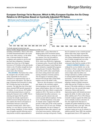 Please refer to important information, disclosures and qualifications at the end of this material. January 2016 3
including commodities. There is also more
US dollar-denominated debt in the world
than in any other currency. As the dollar
rises, it becomes harder for foreign
companies and countries to service and
pay back these obligations. Emerging
markets have been one of the biggest
borrowers of US dollars in the past decade,
which is why US dollar strength has been
such a negative for these countries and
assets tied to their fortunes.
DOLLAR DRAG. The bottom line is that
the strength in the US dollar could be
solely responsible for the massive
slowdown we experienced this year in
certain sectors and regions. The chart on
page 4 illustrates how powerful of a drag
the US dollar has been on the global
economy. The light blue line in the chart
shows nominal GDP growth measured in
US dollars. As you can see, 2015 global
growth deteriorated almost as much as
during the financial crisis in 2008. This is
amazing and argues that the global
economy has already experienced a
painful recession during the past year. It
also explains the massive divergence in
performance between cyclical and
consumer-oriented assets. After such a
decline, it is very likely to reverse from a
rate-of-change standpoint. To have another
year of negative growth following such a
steep decline would be unprecedented in
modern times—a key observation in
thinking about 2016 investment returns.
The dollar has been so strong for a few
key reasons: First, the Fed ended its
Quantitative Easing (QE) program in
2014, which was effectively a tightening
of monetary policy. Second, both the Bank
of Japan and European Central Bank have
either initiated or expanded QE programs
during the past 18 months. Meanwhile,
most of the world’s other central banks
have been cutting interest rates and/or
running stimulative monetary policies.
This divergence of monetary policy
between the Fed and other central banks
explains much of the dollar’s rally.
However, this divergence is well known
and, thanks to the extremely explicit
forward guidance now provided by all
major central bankers, there isn’t much on
the policy front that is likely to surprise the
markets in 2016. This leaves us with the
fundamentals that affect currencies—i.e.,
economic growth, interest rates and
current account deficits/surpluses. On this
score, US dollar hegemony is less clear.
As already noted, it appears that GDP
growth in other parts of the world could be
much closer to the US next year. Perhaps
more importantly, the rate of change in
GDP growth in these other regions is apt
to be much more positive. Interest rates
should also converge with growth. Finally,
the US continues to run a current account
deficit while many larger regions like
Europe, China and Japan run surpluses.
All of these fundamental factors argue for
less US dollar strength and even some
weakness. Indeed, this is what we
witnessed in the final few months of 2015.
CHINA’S CURRENCY MOVES. A new
wildcard for our less bullish view on the
US dollar is China’s decision to depreciate
its currency, the renminbi. Won’t such an
action simply make the dollar even
stronger and lead to a further contraction
in nominal global GDP growth? Not
necessarily. As part of its decision to
depreciate its currency, China is now
targeting a basket of global currencies
rather than just the US dollar as it has in
the past. If the dollar stabilizes or weakens
against the euro, the yen and other major
currencies, China could meet its
depreciation goals with limited movement
against the dollar. In other words, broad
dollar stability and a 5%-to-10% Chinese
renminbi weakness against the dollar may
not be mutually exclusive outcomes. In
fact, this might be the final piece to
complete the global rebalancing we first
discussed more than a year ago. After all,
why should China be the only major
economic region not to use its currency to
stabilize growth? Since 2005, the renminbi
has appreciated close to 30% against the
European Earnings Yet to Recover, Which Is Why European Equities Are So Cheap
Relative to US Equities Based on Cyclically Adjusted P/E Ratios
*Cyclically adjusted price/earnings ratio.
Source: FactSet, Morgan Stanley & Co. Research as of Dec. 31, 2015
5
100
5
100
1970 1975 1980 1985 1990 1995 2000 2005 2010 2015
LogScale
LogScale
MSCI Europe Long-Term Earnings per Share (left axis)
MSCI USA Long-Term Earnings per Share (right axis)
0.6
0.4
0.5
0.6
0.7
0.8
0.9
1.0
1.1
1.2
1.3
1.4
1.5
1979 1984 1989 1994 1999 2004 2009 2014
StandardDeviation
+ 2
+ 1
Avg.
- 1
- 2
CAPE Ratio: MSCI Europe Relative to S&P 500*
 
