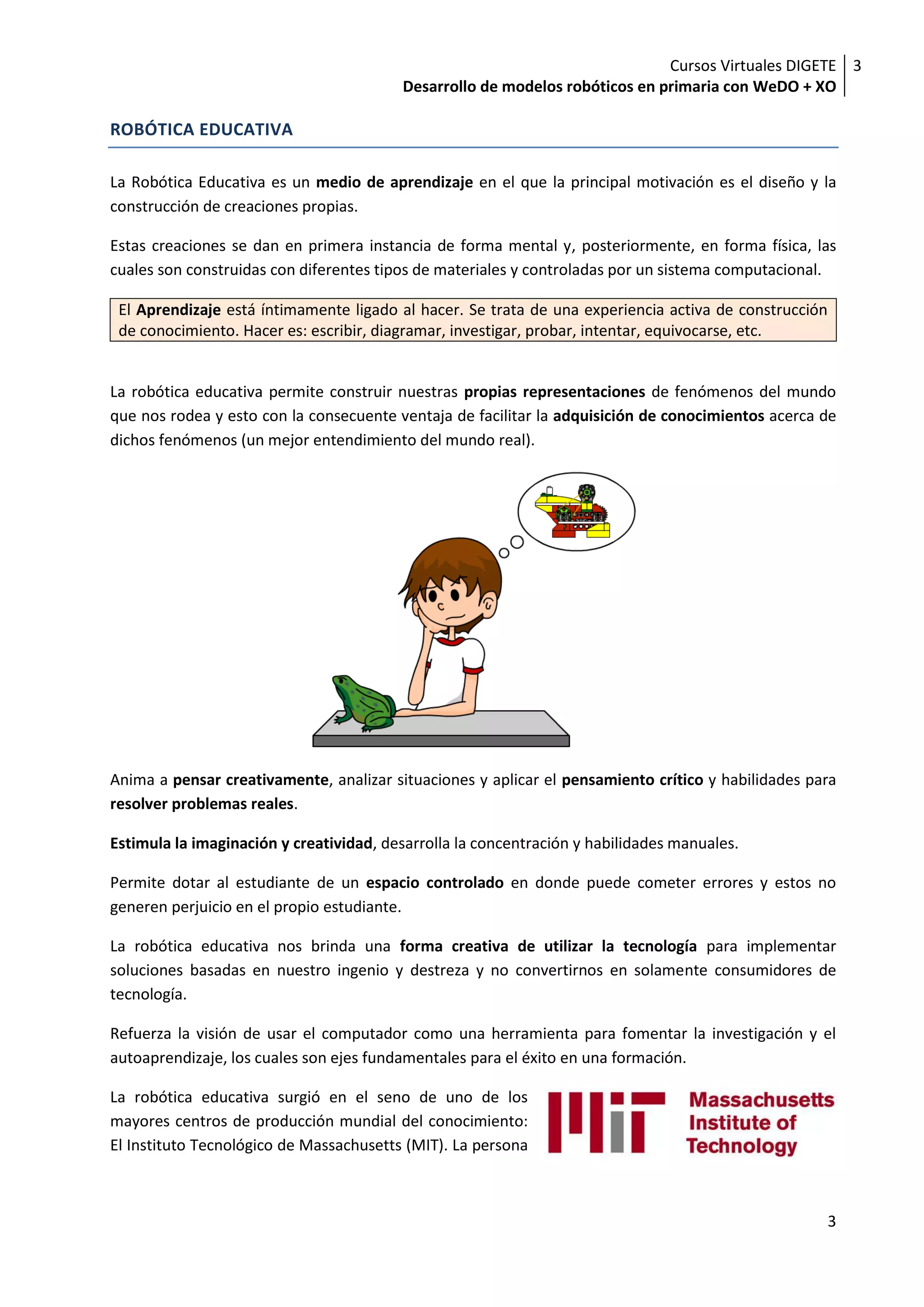 Cursos Virtuales DIGETE 3
                                         Desarrollo de modelos robóticos en primaria con WeDO + XO

ROBÓTICA EDUCATIVA

La Robótica Educativa es un medio de aprendizaje en el que la principal motivación es el diseño y la
construcción de creaciones propias.

Estas creaciones se dan en primera instancia de forma mental y, posteriormente, en forma física, las
cuales son construidas con diferentes tipos de materiales y controladas por un sistema computacional.

 El Aprendizaje está íntimamente ligado al hacer. Se trata de una experiencia activa de construcción
 de conocimiento. Hacer es: escribir, diagramar, investigar, probar, intentar, equivocarse, etc.


La robótica educativa permite construir nuestras propias representaciones de fenómenos del mundo
que nos rodea y esto con la consecuente ventaja de facilitar la adquisición de conocimientos acerca de
dichos fenómenos (un mejor entendimiento del mundo real).




Anima a pensar creativamente, analizar situaciones y aplicar el pensamiento crítico y habilidades para
resolver problemas reales.

Estimula la imaginación y creatividad, desarrolla la concentración y habilidades manuales.

Permite dotar al estudiante de un espacio controlado en donde puede cometer errores y estos no
generen perjuicio en el propio estudiante.

La robótica educativa nos brinda una forma creativa de utilizar la tecnología para implementar
soluciones basadas en nuestro ingenio y destreza y no convertirnos en solamente consumidores de
tecnología.

Refuerza la visión de usar el computador como una herramienta para fomentar la investigación y el
autoaprendizaje, los cuales son ejes fundamentales para el éxito en una formación.

La robótica educativa surgió en el seno de uno de los
mayores centros de producción mundial del conocimiento:
El Instituto Tecnológico de Massachusetts (MIT). La persona



                                                                                                       3
 