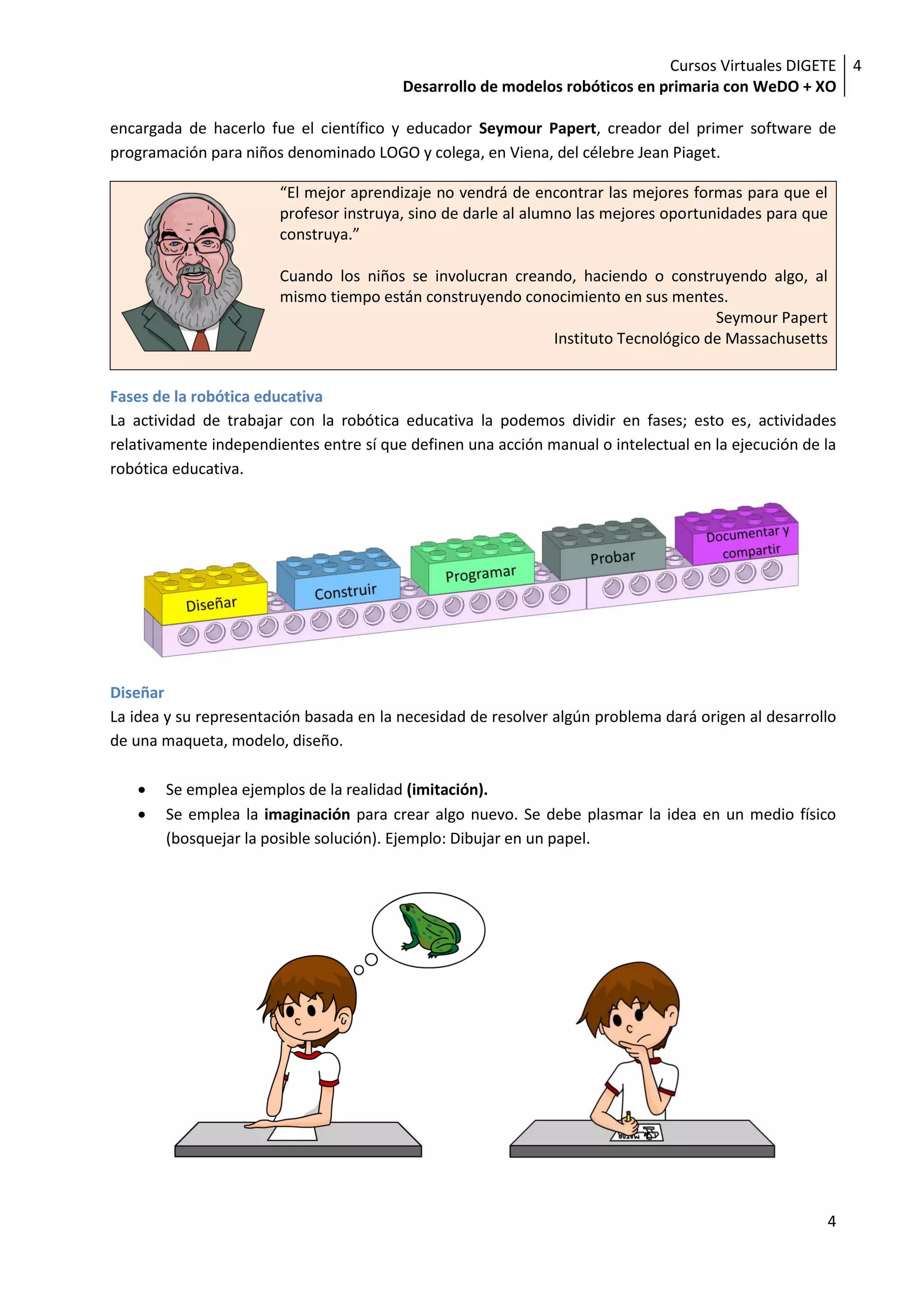 Cursos Virtuales DIGETE 4
                                         Desarrollo de modelos robóticos en primaria con WeDO + XO

encargada de hacerlo fue el científico y educador Seymour Papert, creador del primer software de
programación para niños denominado LOGO y colega, en Viena, del célebre Jean Piaget.

                        “El mejor aprendizaje no vendrá de encontrar las mejores formas para que el
                        profesor instruya, sino de darle al alumno las mejores oportunidades para que
                        construya.”

                        Cuando los niños se involucran creando, haciendo o construyendo algo, al
                        mismo tiempo están construyendo conocimiento en sus mentes.
                                                                                   Seymour Papert
                                                            Instituto Tecnológico de Massachusetts


Fases de la robótica educativa
La actividad de trabajar con la robótica educativa la podemos dividir en fases; esto es, actividades
relativamente independientes entre sí que definen una acción manual o intelectual en la ejecución de la
robótica educativa.




Diseñar
La idea y su representación basada en la necesidad de resolver algún problema dará origen al desarrollo
de una maqueta, modelo, diseño.

       Se emplea ejemplos de la realidad (imitación).
       Se emplea la imaginación para crear algo nuevo. Se debe plasmar la idea en un medio físico
       (bosquejar la posible solución). Ejemplo: Dibujar en un papel.




                                                                                                     4
 