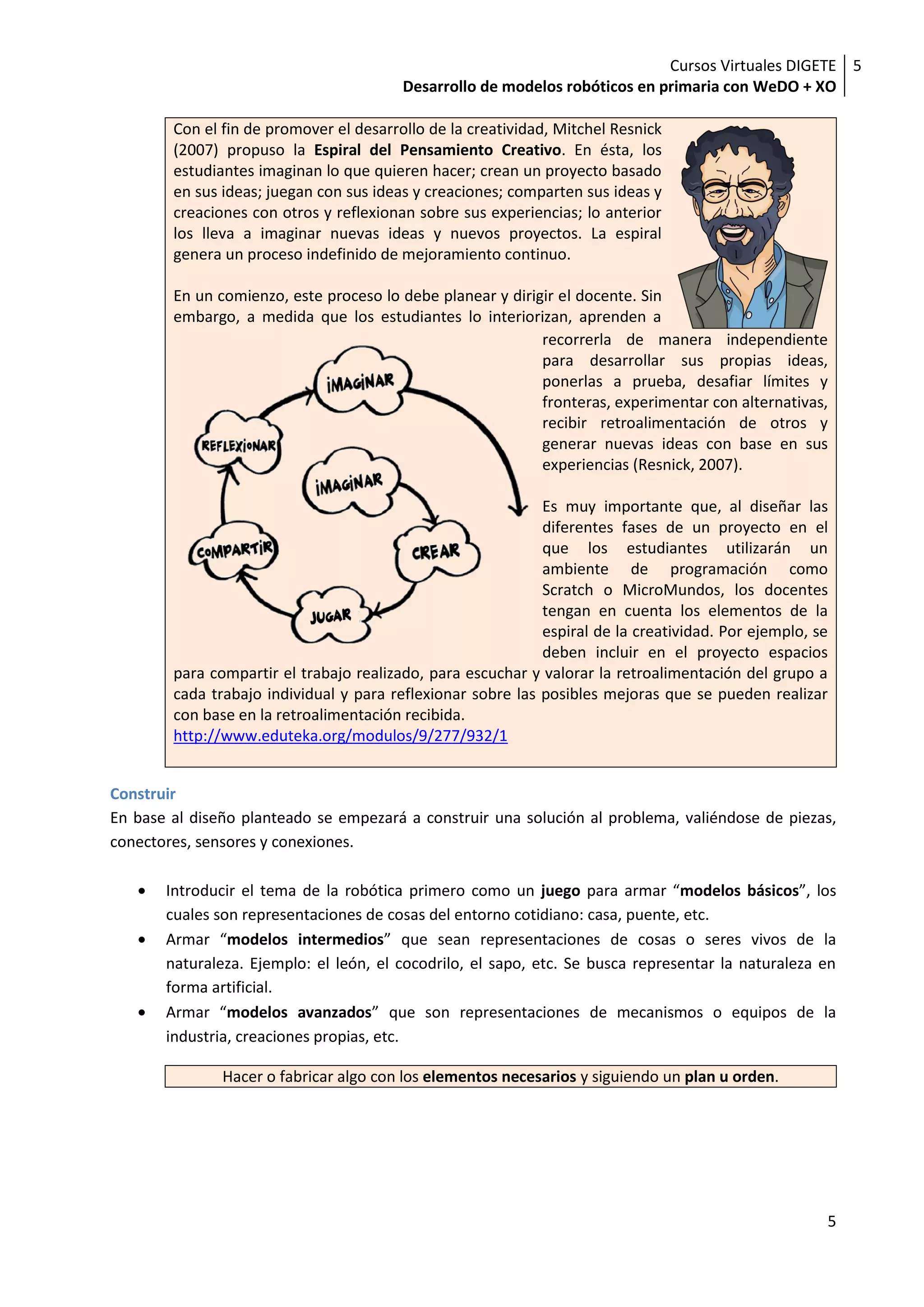 Cursos Virtuales DIGETE 5
                                         Desarrollo de modelos robóticos en primaria con WeDO + XO

        Con el fin de promover el desarrollo de la creatividad, Mitchel Resnick
        (2007) propuso la Espiral del Pensamiento Creativo. En ésta, los
        estudiantes imaginan lo que quieren hacer; crean un proyecto basado
        en sus ideas; juegan con sus ideas y creaciones; comparten sus ideas y
        creaciones con otros y reflexionan sobre sus experiencias; lo anterior
        los lleva a imaginar nuevas ideas y nuevos proyectos. La espiral
        genera un proceso indefinido de mejoramiento continuo.

        En un comienzo, este proceso lo debe planear y dirigir el docente. Sin
        embargo, a medida que los estudiantes lo interiorizan, aprenden a
                                                            recorrerla de manera independiente
                                                            para desarrollar sus propias ideas,
                                                            ponerlas a prueba, desafiar límites y
                                                            fronteras, experimentar con alternativas,
                                                            recibir retroalimentación de otros y
                                                            generar nuevas ideas con base en sus
                                                            experiencias (Resnick, 2007).

                                                             Es muy importante que, al diseñar las
                                                             diferentes fases de un proyecto en el
                                                             que los estudiantes utilizarán un
                                                             ambiente de programación como
                                                             Scratch o MicroMundos, los docentes
                                                             tengan en cuenta los elementos de la
                                                             espiral de la creatividad. Por ejemplo, se
                                                             deben incluir en el proyecto espacios
        para compartir el trabajo realizado, para escuchar y valorar la retroalimentación del grupo a
        cada trabajo individual y para reflexionar sobre las posibles mejoras que se pueden realizar
        con base en la retroalimentación recibida.
        http://www.eduteka.org/modulos/9/277/932/1


Construir
En base al diseño planteado se empezará a construir una solución al problema, valiéndose de piezas,
conectores, sensores y conexiones.

       Introducir el tema de la robótica primero como un juego para armar “modelos básicos”, los
       cuales son representaciones de cosas del entorno cotidiano: casa, puente, etc.
       Armar “modelos intermedios” que sean representaciones de cosas o seres vivos de la
       naturaleza. Ejemplo: el león, el cocodrilo, el sapo, etc. Se busca representar la naturaleza en
       forma artificial.
       Armar “modelos avanzados” que son representaciones de mecanismos o equipos de la
       industria, creaciones propias, etc.

               Hacer o fabricar algo con los elementos necesarios y siguiendo un plan u orden.




                                                                                                      5
 