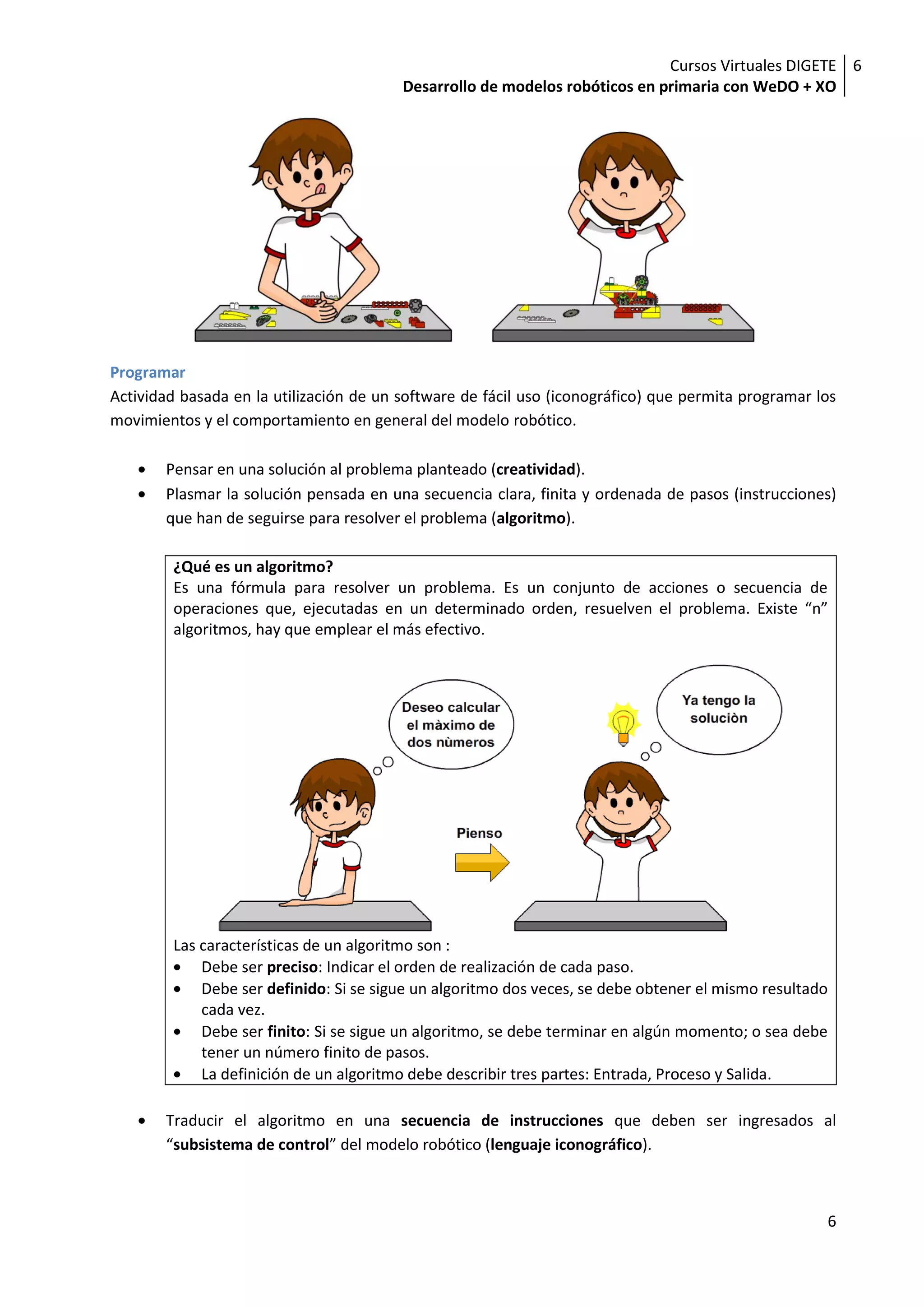 Cursos Virtuales DIGETE 6
                                         Desarrollo de modelos robóticos en primaria con WeDO + XO




Programar
Actividad basada en la utilización de un software de fácil uso (iconográfico) que permita programar los
movimientos y el comportamiento en general del modelo robótico.

       Pensar en una solución al problema planteado (creatividad).
       Plasmar la solución pensada en una secuencia clara, finita y ordenada de pasos (instrucciones)
       que han de seguirse para resolver el problema (algoritmo).

        ¿Qué es un algoritmo?
        Es una fórmula para resolver un problema. Es un conjunto de acciones o secuencia de
        operaciones que, ejecutadas en un determinado orden, resuelven el problema. Existe “n”
        algoritmos, hay que emplear el más efectivo.




        Las características de un algoritmo son :
            Debe ser preciso: Indicar el orden de realización de cada paso.
            Debe ser definido: Si se sigue un algoritmo dos veces, se debe obtener el mismo resultado
            cada vez.
            Debe ser finito: Si se sigue un algoritmo, se debe terminar en algún momento; o sea debe
            tener un número finito de pasos.
            La definición de un algoritmo debe describir tres partes: Entrada, Proceso y Salida.

       Traducir el algoritmo en una secuencia de instrucciones que deben ser ingresados al
       “subsistema de control” del modelo robótico (lenguaje iconográfico).



                                                                                                     6
 