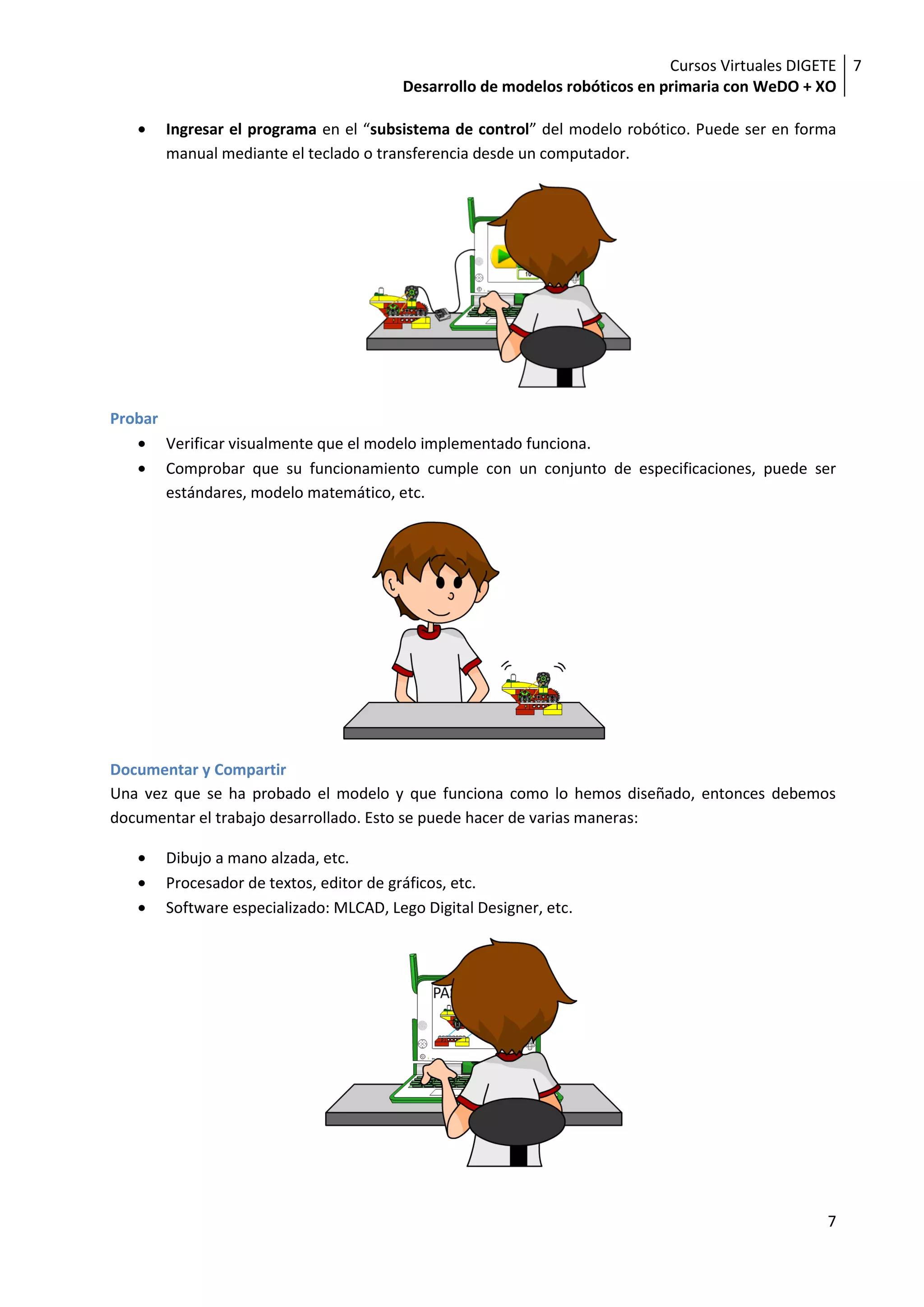 Cursos Virtuales DIGETE 7
                                          Desarrollo de modelos robóticos en primaria con WeDO + XO

         Ingresar el programa en el “subsistema de control” del modelo robótico. Puede ser en forma
         manual mediante el teclado o transferencia desde un computador.




Probar
         Verificar visualmente que el modelo implementado funciona.
         Comprobar que su funcionamiento cumple con un conjunto de especificaciones, puede ser
         estándares, modelo matemático, etc.




Documentar y Compartir
Una vez que se ha probado el modelo y que funciona como lo hemos diseñado, entonces debemos
documentar el trabajo desarrollado. Esto se puede hacer de varias maneras:

         Dibujo a mano alzada, etc.
         Procesador de textos, editor de gráficos, etc.
         Software especializado: MLCAD, Lego Digital Designer, etc.




                                                                                                  7
 