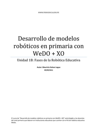 WWW.PERUEDUCA.EDU.PE




    Desarrollo de modelos
  robóticos en primaria con
         WeDO + XO
        Unidad 1B: Fases de la Robótica Educativa
                                    Autor: Mauricio Galvez Legua
                                              09/09/2011




El curso de “Desarrollo de modelos robóticos en primaria con WeDO + XO” está dirigido a los docentes
del nivel primario que laboren en instituciones educativas que cuenten con el kit de robótica educativa
WeDo.
 