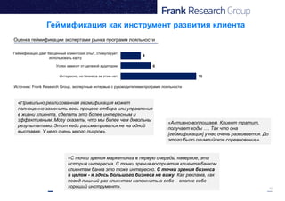 12
«С точки зрения маркетинга в первую очередь, наверное, эта
история интересна. С точки зрения восприятия клиента банком
клиентам банка это тоже интересно. С точки зрения бизнеса
в целом - я здесь большого бизнеса не вижу. Как реклама, как
повод лишний раз клиентам напомнить о себе – вполне себе
хороший инструмент».
«Активно воплощаем. Клиент тратит,
получает ходы …. Так что она
[геймификация] у нас очень развивается. До
этого было олимпийское соревнование».
«Правильно реализованная геймификация может
полноценно заменить весь процесс отбора или управления
в жизни клиента, сделать это более интересным и
эффективным. Могу сказать, что мы более чем довольны
результатами. Этот кейс рассматривался не на одной
выставке. У него очень много пиаров».
15
6
4
Интересно, но бизнеса за этим нет
Успех зависит от целевой аудитории
Геймификация дает бесценный клиентский опыт, стимулирует
использовать карту
Источник: Frank Research Group, экспертные интервью с руководителями программ лояльности
Геймификация как инструмент развития клиента
Оценка геймификации экспертами рынка программ лояльности
 