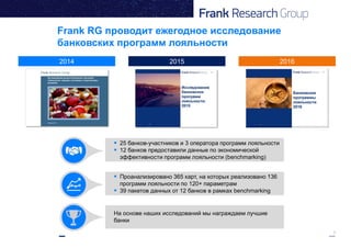 3
Frank RG проводит ежегодное исследование
банковских программ лояльности
2014 20162015
 25 банков-участников и 3 оператора программ лояльности
 12 банков предоставили данные по экономической
эффективности программ лояльности (benchmarking)
На основе наших исследований мы награждаем лучшие
банки
 Проанализировано 365 карт, на которых реализовано 136
программ лояльности по 120+ параметрам
 39 пакетов данных от 12 банков в рамках benchmarking
 