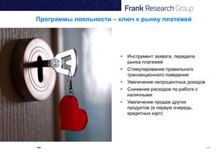  Инструмент захвата, передела
рынка платежей
 Стимулирование правильного
транзакционного поведения
 Увеличение непроцентных доходов
 Снижение расходов по работе с
наличными
 Увеличение продаж других
продуктов (в первую очередь,
кредитных карт)
Программы лояльности – ключ к рынку платежей
 