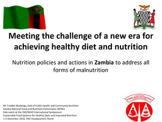 Meeting the challenge of a new era for
achieving healthy diet and nutrition
Nutrition policies and actions in Zambia to address all
forms of malnutrition
Mr Freddie Mubanga, Had of Public Health and Community Nutrition
Zambia National Food and Nutrition Commission (NFNC)
Side event at the FAO/WHO International Symposium
Sustainable Food Systems for Healthy Diets and Improved Nutrition
1-2 December 2016, FAO Headquarters, Rome
 