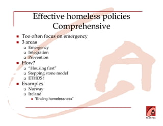 Effective homeless policies
          Comprehensive
Too often focus on emergency
3 areas
  Emergency
  Integration
  Prevention
How?
  “Housing first”
  Stepping stone model
  ETHOS !
Examples
  Norway
  Ireland
     “Ending homelessness”
 