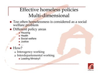 Effective homeless policies
        Multi-dimensional
Too often homelessness is considered as a social
welfare problem
Different policy areas
     Housing
     Health
     Social welfare
     Justice
     …
How?
  Interagency working
  Interdepartemental working
     Leading Ministry!!
 
