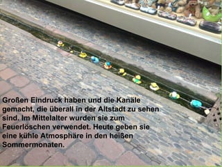 Großen Eindruck haben und die Kanäle
gemacht, die überall in der Altstadt zu sehen
sind. Im Mittelalter wurden sie zum
Feuerlöschen verwendet. Heute geben sie
eine kühle Atmosphäre in den heißen
Sommermonaten.
 