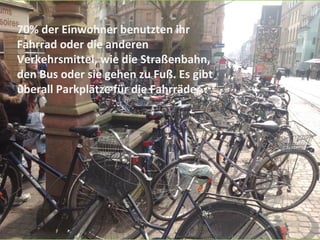 70% der Einwohner benutzten ihr
Fahrrad oder die anderen
Verkehrsmittel, wie die Straßenbahn,
den Bus oder sie gehen zu Fuß. Es gibt
überall Parkplätze für die Fahrräder..
 