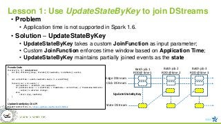 Lesson 1: Use UpdateStateByKey to join DStreams
• Problem
• Application time is not supported in Spark 1.6.
• Solution – UpdateStateByKey
• UpdateStateByKey takes a custom JoinFunction as input parameter;
• Custom JoinFunction enforces time window based on Application Time;
• UpdateStateByKey maintains partially joined events as the state
Edge DStream
Click DStream
Batch job 1
RDD @ time 1
Batch job 2
RDD @ time 2
State DStream
UpdateStateByKey
Batch job 3
RDD @ time 3
Pseudo Code
Iterator[(K, S)] JoinFunction(
int pid, Iterator[(K:key, Iterator[V]:newEvents, S:oldState)] events)
{
val currentTime = events.newEvents.max(e => e.eventTime);
foreach (var e in events) {
val newState = <oldState join newEvents>
if (oldState.min(s => s.eventTime) + TimeWindow < currentTime) // TimeWindow 10minutes
<output to external storage>
else
return (key, newState)
}
}
UpdateStateByKey C# API
PairDStreamFunctions.cs, https://github.com/Microsoft/Mobius
 