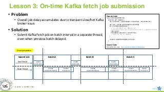 Lesson 3: On-time Kafka fetch job submission
• Problem
• Overall job delay accumulates due to transient slow/hot Kafka
broker issue.
• Solution
• Submit Kafka Fetch job on batch interval in a separate thread,
even when previous batch delayed.
Job#A2
UpdateStateByKey
Job#A1
Fetch data
Batch-A
New Thread
Job#A3
Checkpoint
Job#B2
UpdateStateByKey
Job#B1
Fetch data
Batch-B
Job#B3
Checkpoint
Job#C2
UpdateStateByKey
Job#C1
Fetch data
Batch-C
Job#C3
checkpoint
Main Thread
Submit Job
Pseudo Code
class CSharpStateDStream
override def compute {
val lastState = getOrCompute (validTime - batchInterval)
val rdd = parent.getOrCompute(validTime)
if (!lastBatchCompleted) {
// if last batch not complete yet
// run Fetch data job to materialize rdd in a separate thread
rdd.cache()
ThreadPool.execute(sc.runJob(rdd))
// wait for job to complele
}
<compute UpdateStateByKey Dstream>
}
Source Code
CSharpDStream.scala - https://github.com/Microsoft/Mobius
Driver perspective
 