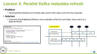 Lesson 4: Parallel Kafka metadata refresh
• Problem
• Fetching Kafka metadata from multiple data centers often takes more time than expected.
• Solution
• Customize DirectKafkaInputDStream, move metadata refresh for each {topic, data-center} to a
separate thread
Kafka
offset range 1
t3
Main Thread
t2
New Thread
t1
Kafka
offset range 2
Kafka
offset range 3
batch 1 batch 2 batch 3
Batch Job Submission
Kafka Metadata refresh
Pseudo Code
class DynamicPartitionKafkaInputDStream {
// starts a separate schedule thread at refreshOffsetsInterval
refreshOffsetsScheduler.scheduleAtFixedRate(
<get offset ranges>
<enqueue offset ranges>
)
override def compute {
<dequeue offset ranges nonblockingly>
<generate kafka RDD>
}
}
Source Code
DynamicPartitionKafkaInputDStream.scala - https://github.com/Microsoft/Mobius
Driver perspective
 