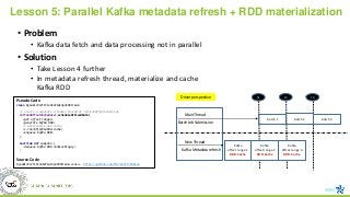 Lesson 5: Parallel Kafka metadata refresh + RDD materialization
• Problem
• Kafka data fetch and data processing not in parallel
• Solution
• Take Lesson 4 further
• In metadata refresh thread, materialize and cache
Kafka RDD
Kafka
offset range 1
RDD.Cache
t3
Main Thread
t2
New Thread
t1
Kafka
offset range 2
RDD.Cache
Kafka
offset range 3
RDD.Cache
batch 1 batch 2 batch 3
Batch Job Submission
Kafka Metadata refresh
Driver perspective
Pseudo Code
class DynamicPartitionKafkaInputDStream
// starts a separate schedule thread at refreshOffsetsInterval
refreshOffsetsScheduler.scheduleAtFixedRate(
<get offset ranges>
<generate kafka RDD>
// materialize and cache
sc.runJob(kafkaRdd.cache)
<enqueue kafka RDD>
)
override def compute {
<dequeue kafka RDD nonblockingly>
}
Source Code
DynamicPartitionKafkaInputDStream.scala - https://github.com/Microsoft/Mobius
 