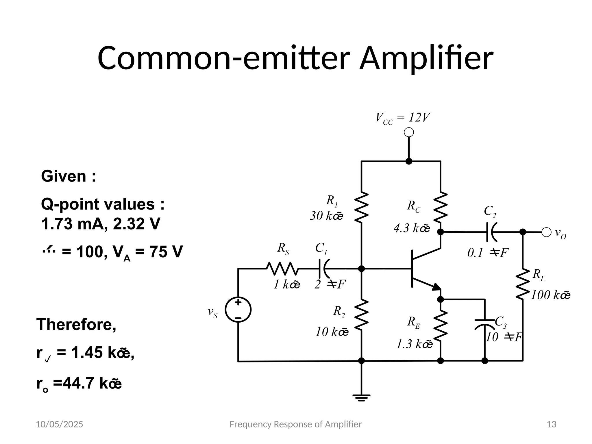 10/05/2025 Frequency Response of Amplifier 13
Common-emitter Amplifier
30 k
VCC = 12V
10 k
RS C1
2 F
C2
C3
10 F
0.1 F
1 k
1.3 k
4.3 k
R1 RC
RE
R2
vS
vO
RL
100 k
Given :
Q-point values :
1.73 mA, 2.32 V
 = 100, VA = 75 V
Therefore,
r = 1.45 k,
ro =44.7 k
 
