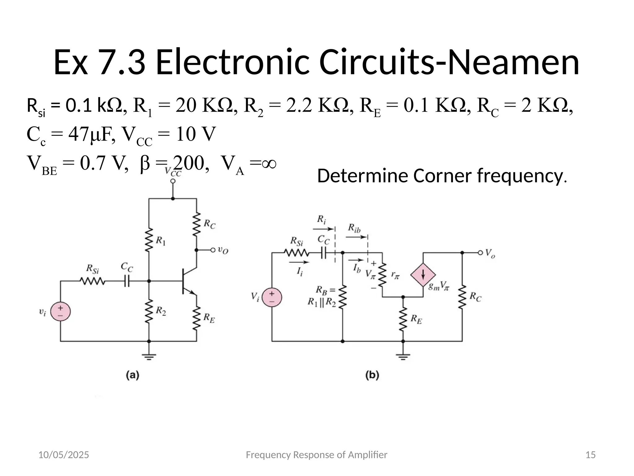 10/05/2025 Frequency Response of Amplifier 15
Ex 7.3 Electronic Circuits-Neamen
Rsi = 0.1 kΩ, R1 = 20 KΩ, R2 = 2.2 KΩ, RE = 0.1 KΩ, RC = 2 KΩ,
Cc = 47μF, VCC = 10 V
VBE = 0.7 V, β = 200, VA =∞
Determine Corner frequency.
 