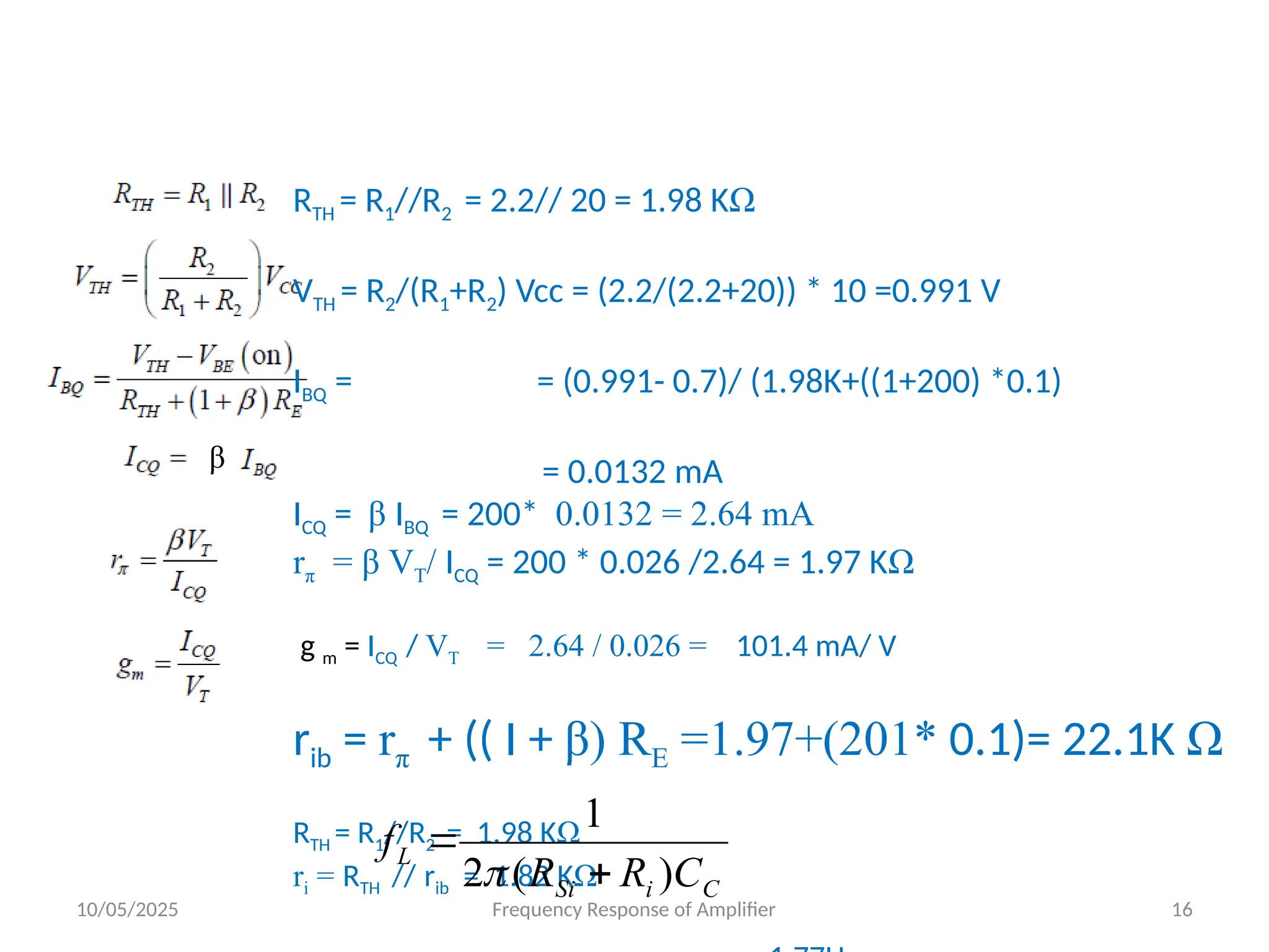 10/05/2025 Frequency Response of Amplifier 16
β
RTH = R1//R2 = 2.2// 20 = 1.98 KΩ
VTH = R2/(R1+R2) Vcc = (2.2/(2.2+20)) * 10 =0.991 V
IBQ = = (0.991- 0.7)/ (1.98K+((1+200) *0.1)
= 0.0132 mA
ICQ = β IBQ = 200* 0.0132 = 2.64 mA
rπ = β VT/ ICQ = 200 * 0.026 /2.64 = 1.97 KΩ
g m = ICQ / VT = 2.64 / 0.026 = 101.4 mA/ V
rib = rπ + (( I + β) RE =1.97+(201* 0.1)= 22.1K Ω
RTH = R1//R2 = 1.98 KΩ
ri = RTH // rib = 1.82 KΩ C
i
Si
L
C
R
R
f
)
(
2
1



 