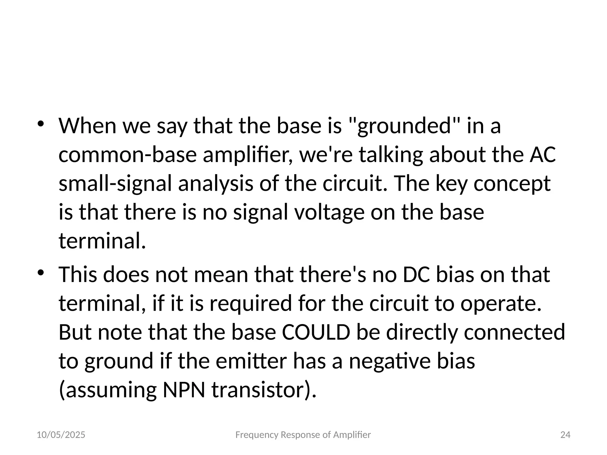 10/05/2025 Frequency Response of Amplifier 24
• When we say that the base is "grounded" in a
common-base amplifier, we're talking about the AC
small-signal analysis of the circuit. The key concept
is that there is no signal voltage on the base
terminal.
• This does not mean that there's no DC bias on that
terminal, if it is required for the circuit to operate.
But note that the base COULD be directly connected
to ground if the emitter has a negative bias
(assuming NPN transistor).
 