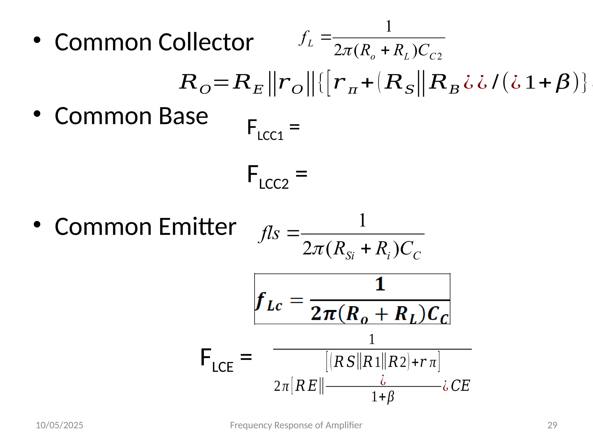 10/05/2025 Frequency Response of Amplifier 29
• Common Collector
• Common Base
• Common Emitter
2
)
(
2
1
C
L
o
L
C
R
R
f



𝑅𝑂=𝑅𝐸‖𝑟𝑂‖{[𝑟 𝜋 +( 𝑅𝑆‖𝑅𝐵 ¿¿ /(¿ 1+ 𝛽)}¿
FLCC1 =
FLCC2 =
C
i
Si C
R
R
fls
)
(
2
1



1
2π [𝑅 𝐸‖
[(𝑅 𝑆‖𝑅1‖𝑅2)+𝑟 π]
¿
1+β
¿ 𝐶𝐸
FLCE =
 